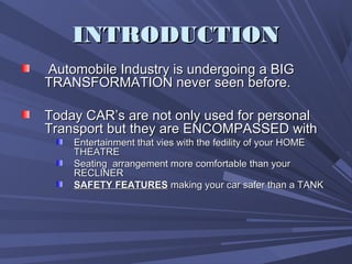 INTRODUCTIONINTRODUCTION
Automobile Industry is undergoing a BIGAutomobile Industry is undergoing a BIG
TRANSFORMATION never seen before.TRANSFORMATION never seen before.
Today CAR’s are not only used for personalToday CAR’s are not only used for personal
Transport but they are ENCOMPASSED withTransport but they are ENCOMPASSED with
Entertainment that vies with the fedility of your HOMEEntertainment that vies with the fedility of your HOME
THEATRETHEATRE
Seating arrangement more comfortable than yourSeating arrangement more comfortable than your
RECLINERRECLINER
SAFETY FEATURESSAFETY FEATURES making your car safer than a TANKmaking your car safer than a TANK
 