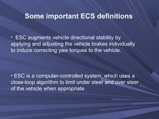 Some important ECS definitions
• ESC augments vehicle directional stability by
applying and adjusting the vehicle brakes individually
to induce correcting yaw torques to the vehicle.
• ESC is a computer-controlled system, which uses a
close-loop algorithm to limit under steer and over steer
of the vehicle when appropriate
 
