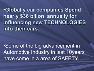•Globally car companies SpendGlobally car companies Spend
nearly $36 billon annually fornearly $36 billon annually for
influencing new TECHNOLOGIESinfluencing new TECHNOLOGIES
into their cars.into their cars.
•Some of the big advancement in
Automotive Industry in last 10years
have come in a area of SAFETY.
 