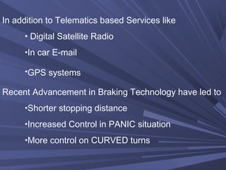 In addition to Telematics based Services like
• Digital Satellite Radio
•In car E-mail
•GPS systems
Recent Advancement in Braking Technology have led to
•Shorter stopping distance
•Increased Control in PANIC situation
•More control on CURVED turns
 