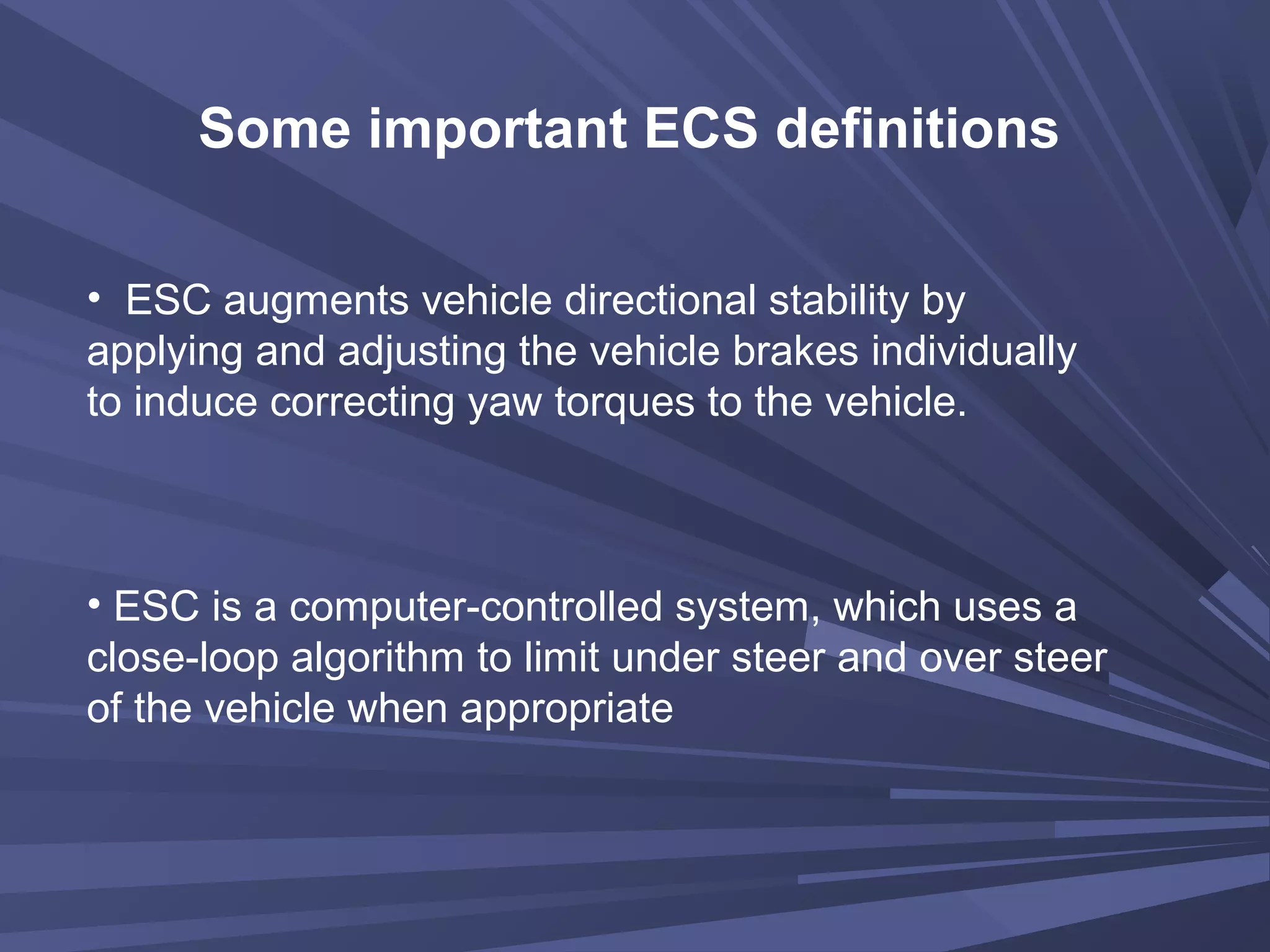 Some important ECS definitions
• ESC augments vehicle directional stability by
applying and adjusting the vehicle brakes individually
to induce correcting yaw torques to the vehicle.
• ESC is a computer-controlled system, which uses a
close-loop algorithm to limit under steer and over steer
of the vehicle when appropriate
 
