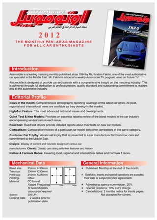 2 0 1 2
T H E M O N T H LY PA N - A R A B M A G A Z I N E
F O R A L L C A R E N T H U S I A S T S
Introduction
Automobile is a leading motoring monthly published since 1994 by Mr. Ibrahim Fakhri, one of the most authoritative
car specialist in the Middle East. Mr. Fakhri is a host of a weekly Automobile TV program, aired on Future TV.
Automobile is designed to provide car enthusiasts with a comprehensive insight on the motoring industry. This
is achieved through full dedication to professionalism, quality standard and outstanding commitment to readers
and to the automotive industry.
Editorial Profile
News of the month: Comprehensive photographic reporting coverage of the latest car news. All local,
regional and international news are available as they develop in the market.
High-Tec Feature: The most advanced technical issues and developments.
Quick Test & New Models: Provides an essential reports review of the latest models in the car industry
encompassing several cars in each issue.
Road test: Road test drivers provide detailed reports about their tests on new car models.
Comparison: Comparative reviews of a particular car model with other competitors in the same category.
Customer Car Trophy: An annual trophy that is presented to a car manufacturer for Customer care and
commitment to the Middle East.
Designs: Display of current and futuristic designs of various car
manufacturers. Classic: Classic cars along with their features and history.
Rallies & Formula Races: Covering local, regional and international rallies and Formula 1 races.
Mechanical Data General Information
Bleed size: 234mm X 306mm
Trim size: 230mm X 300mm
Print size: 210mm X 275mm
Printing: Offset
Material: CD format:
Adobe Photoshop
or QuarkXpress,
colour proof required
Screen: 300 LPI
Closing date: 2 weeks prior to
publication date
Published Monthly at the mid of the month.
Gatefolds, inserts and special operations are accepted,
their rate is subject to prior agreement.
Advertising agency commission: 20%Trim Print
Special positions: 10% extra charge.
Cancellations: 2 months notice for inside pages.
Not accepted for covers.
 