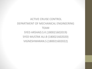 ACTIVE CRUISE CONTROL
DEPARTMENT OF MECHANICAL ENGINEERING
TEAM
SYED ARSHAD.S.K (180021602019)
SYED MUSTAK ALI.B (180021602020)
VIGNESHWARAN.S (180021602022)
 