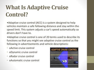 What Is Adaptive Cruise
Control?
•Adaptive cruise control (ACC) is a system designed to help
vehicles maintain a safe following distance and stay within the
speed limit. This system adjusts a car's speed automatically so
drivers don't have to.
•Adaptive cruise control is one of 20 terms used to describe its
functions so that you might see adaptive cruise control as the
following in advertisements and vehicle descriptions:
• oActive cruise control
• oDynamic cruise control
• oRadar cruise control
• oAutomatic cruise control
 