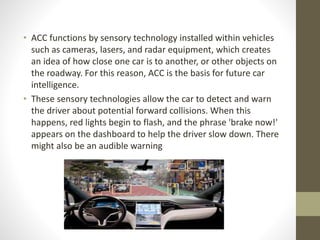 • ACC functions by sensory technology installed within vehicles
such as cameras, lasers, and radar equipment, which creates
an idea of how close one car is to another, or other objects on
the roadway. For this reason, ACC is the basis for future car
intelligence.
• These sensory technologies allow the car to detect and warn
the driver about potential forward collisions. When this
happens, red lights begin to flash, and the phrase 'brake now!'
appears on the dashboard to help the driver slow down. There
might also be an audible warning
 