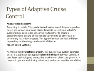Types of Adaptive Cruise
Control
•Radar-Based Systems
According to e-Info Chips,radar-based systemswork by placing radar-
based sensors on or around plastic fasciasto detect your vehicle's
surroundings. Each radar sensor works together to create a
comprehensive picture of the vehicle's proximity to other cars or
potentially hazardous objects. This type of sensor can look different
depending on the design and model of the car.
•Laser-Based Systems
As mentioned byElectronic Design, this type of ACC system operates
out of a large black box typicallyplaced in the grilleof your vehicle. It
uses laser technology to detect the proximity of objects to your car. It
does not operate well during rainstorms and other weather conditions.
 