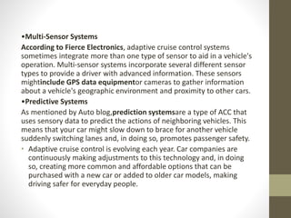 •Multi-Sensor Systems
According to Fierce Electronics, adaptive cruise control systems
sometimes integrate more than one type of sensor to aid in a vehicle's
operation. Multi-sensor systems incorporate several different sensor
types to provide a driver with advanced information. These sensors
mightinclude GPS data equipmentor cameras to gather information
about a vehicle's geographic environment and proximity to other cars.
•Predictive Systems
As mentioned by Auto blog,prediction systemsare a type of ACC that
uses sensory data to predict the actions of neighboring vehicles. This
means that your car might slow down to brace for another vehicle
suddenly switching lanes and, in doing so, promotes passenger safety.
• Adaptive cruise control is evolving each year. Car companies are
continuously making adjustments to this technology and, in doing
so, creating more common and affordable options that can be
purchased with a new car or added to older car models, making
driving safer for everyday people.
 
