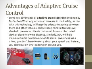 Advantages of Adaptive Cruise
Control
• Some key advantages of adaptive cruise control mentioned by
MyCarDoesWhat.org include an increase in road safety, as cars
with this technology will keep the adequate spacing between
them and other vehicles. These space-mindful features will
also help prevent accidents that result from an obstructed
view or close following distance. Similarly, ACC will help
maximize traffic flow because of its spatial awareness. As a
driver, you don't have to worry about your speed, and instead,
you can focus on what is going on around you.
 
