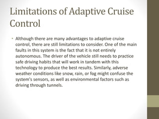 Limitations of Adaptive Cruise
Control
• Although there are many advantages to adaptive cruise
control, there are still limitations to consider. One of the main
faults in this system is the fact that it is not entirely
autonomous. The driver of the vehicle still needs to practice
safe driving habits that will work in tandem with this
technology to produce the best results. Similarly, adverse
weather conditions like snow, rain, or fog might confuse the
system's sensors, as well as environmental factors such as
driving through tunnels.
 