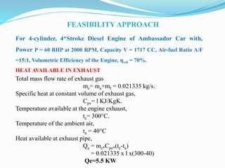 FEASIBILITY APPROACH
For 4-cylinder, 4*Stroke Diesel Engine of Ambassador Car with,
Power P = 60 BHP at 2000 RPM, Capacity V = 1717 CC, Air-fuel Ratio A/F
=15:1, Volumetric Efficiency of the Engine, ηvol = 70%.
HEAT AVAILABLE IN EXHAUST
Total mass flow rate of exhaust gas
me= ma+mf = 0.021335 kg/s.
Specific heat at constant volume of exhaust gas,
Cpv= l KJ/KgK.
Temperature available at the engine exhaust,
te= 300°C.
Temperature of the ambient air,
ta = 40°C
Heat available at exhaust pipe,
Qe = me*Cpe*(te-ta)
= 0.021335 x l x(300-40)
Qe=5.5 KW
 