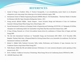 REFERENCES
1. Journal of Energy in Southern Africa, G Vicatos,J Gryzagoridis, A car airconditioning system based on an absorption
refrigeration cycle using energy from exhaust gas of an internal combustion engine, 2008
2. International Journal of Modern Engineering Research (IJMER) Manu.S, T.K.Chandrashekar, Theoritical Model of Absorber
for Miniature LiBr-H2o Vapor Absorption Refrigeration System , 2012
3. Energy procedi, aKhaled AlQdah , Sameh Alsaqoor , Assem Al-Jarrah, Design and Fabrication of Auto Air Conditioner
Generator Utilizing Exhaust Waste Energy from a Diesel Engine ,2011
4. Second International Conference on Emerging Trends in Engineering and Technology, ICETET-09, A C Deshpande, R M Pillai,
Adsorption Air Conditioning (AdAC) for Automobiles Using Waste Heat Recovered from Exhaust Gases ,2009
5. Z hong Ji-Xiang, Research on A Novel Air-condition System driven by combination of Exhaust Heat of Engine and Solar
Energy,2009
6. The 2nd Joint International Conference on “Sustainable Energy and Environment (SEE 2006)”, 21-23 November 2006,
Bangkok, Thailand, Shah Alam, A Proposed Model for Utilizing Exhaust Heat to run Automobile Air-conditioner, The 2nd Joint
International Conference on SEE,2006
7. Khaled S. AlQdah Tafila Technical University Tafila, Jordan, Performance and Evaluation of Aqua Ammonia Auto Air
Conditioner System using Exhaust Waste Energy,2011
8. Nahla Bouaziz, Ridha Ben Iffa and Lakhdar kairouani, Performance of a water ammonia absorption system operating at three
pressure levels, 2011
9. R.H.L. Eichhorn - Eindhoven University of Technology, Waste Energy Driven Air Conditioning System (WEDACS), 2009.
10. ASHARE Hand book, 2008
 
