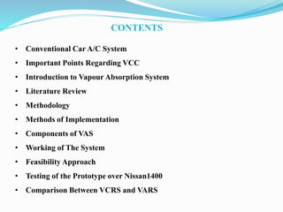 • Conventional Car A/C System
• Important Points Regarding VCC
• Introduction to Vapour Absorption System
• Literature Review
• Methodology
• Methods of Implementation
• Components of VAS
• Working of The System
• Feasibility Approach
• Testing of the Prototype over Nissan1400
• Comparison Between VCRS and VARS
CONTENTS
 