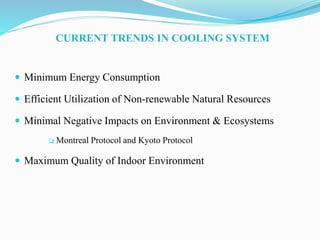 CURRENT TRENDS IN COOLING SYSTEM
 Minimum Energy Consumption
 Efficient Utilization of Non-renewable Natural Resources
 Minimal Negative Impacts on Environment & Ecosystems
 Montreal Protocol and Kyoto Protocol
 Maximum Quality of Indoor Environment
 