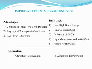 IMPORTANT POINTS REGARDING VCC
Advantages
1) Comfort in Travel for a Long Distance
2) Any type of Atmospheric Conditions
3) Low temp in Summer
Drawbacks
1) Uses High Grade Energy
2) High Operating Cost
3) Emissions of CFC’s
4) High Maintenance and Initial Cost
5) Affects Acceleration.
Alternatives
_____________________________________________________
1. Adsorption Refrigeration 2. Adsorption Refrigeration
 