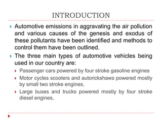 INTRODUCTION




Automotive emissions in aggravating the air pollution
and various causes of the genesis and exodus of
these pollutants have been identified and methods to
control them have been outlined.
The three main types of automotive vehicles being
used in our country are:




Passenger cars powered by four stroke gasoline engines
Motor cycles scooters and autorickshaws powered mostly
by small two stroke engines,
Large buses and trucks powered mostly by four stroke
diesel engines,

 