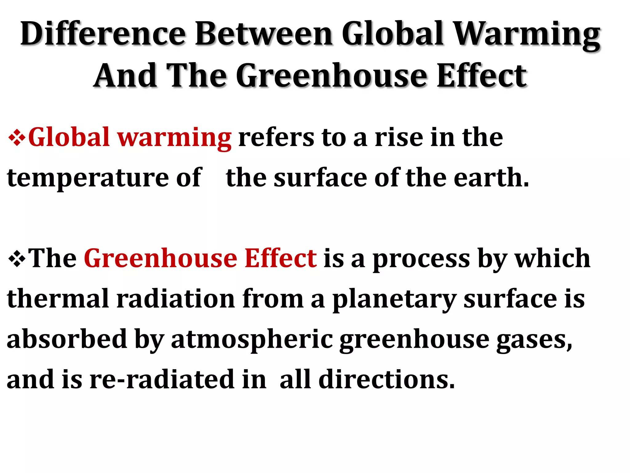 Difference Between Global Warming
And The Greenhouse Effect
Global warming refers to a rise in the
temperature of the surface of the earth.
The Greenhouse Effect is a process by which
thermal radiation from a planetary surface is
absorbed by atmospheric greenhouse gases,
and is re-radiated in all directions.
 