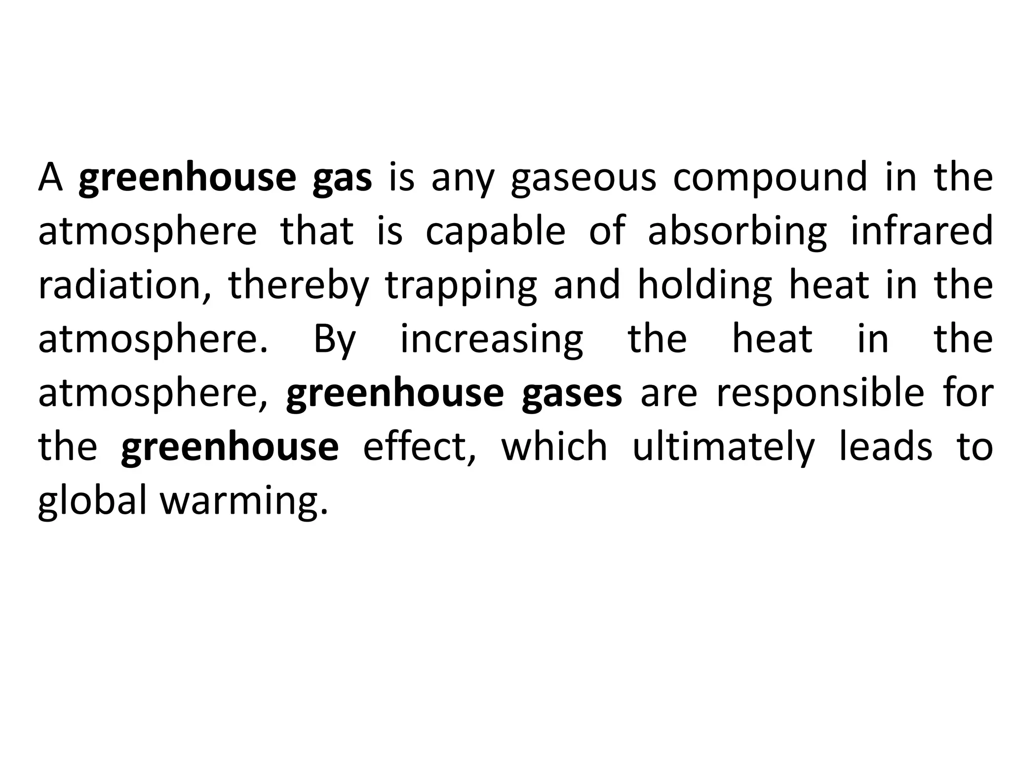 A greenhouse gas is any gaseous compound in the
atmosphere that is capable of absorbing infrared
radiation, thereby trapping and holding heat in the
atmosphere. By increasing the heat in the
atmosphere, greenhouse gases are responsible for
the greenhouse effect, which ultimately leads to
global warming.
 