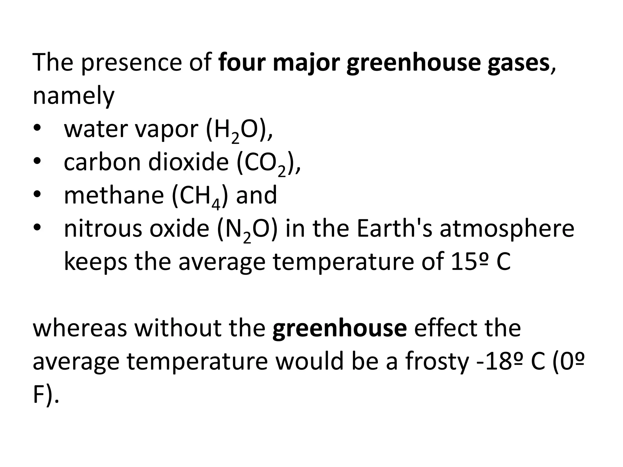 The presence of four major greenhouse gases,
namely
• water vapor (H2O),
• carbon dioxide (CO2),
• methane (CH4) and
• nitrous oxide (N2O) in the Earth's atmosphere
keeps the average temperature of 15º C
whereas without the greenhouse effect the
average temperature would be a frosty -18º C (0º
F).
 