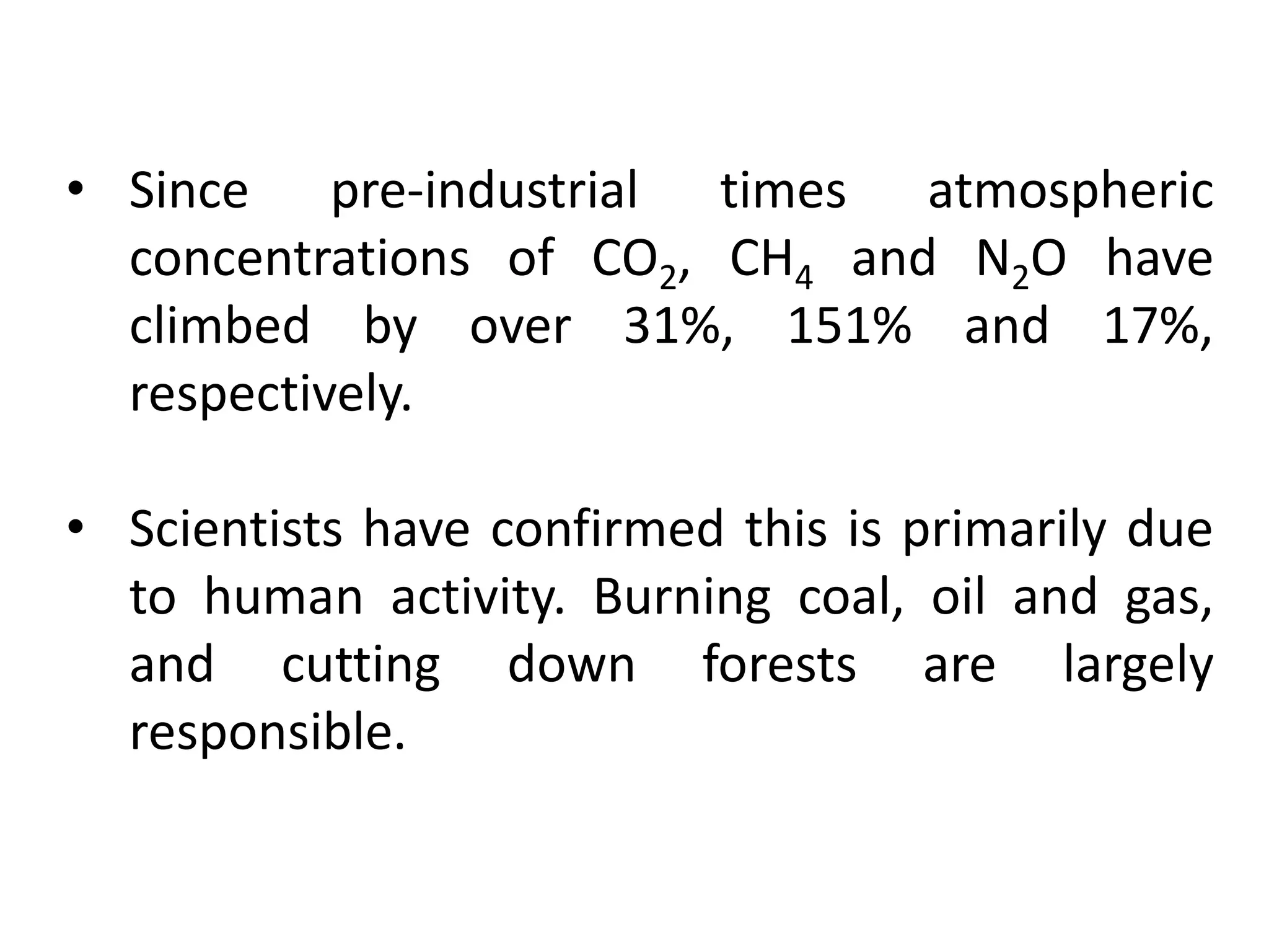 • Since pre-industrial times atmospheric
concentrations of CO2, CH4 and N2O have
climbed by over 31%, 151% and 17%,
respectively.
• Scientists have confirmed this is primarily due
to human activity. Burning coal, oil and gas,
and cutting down forests are largely
responsible.
 