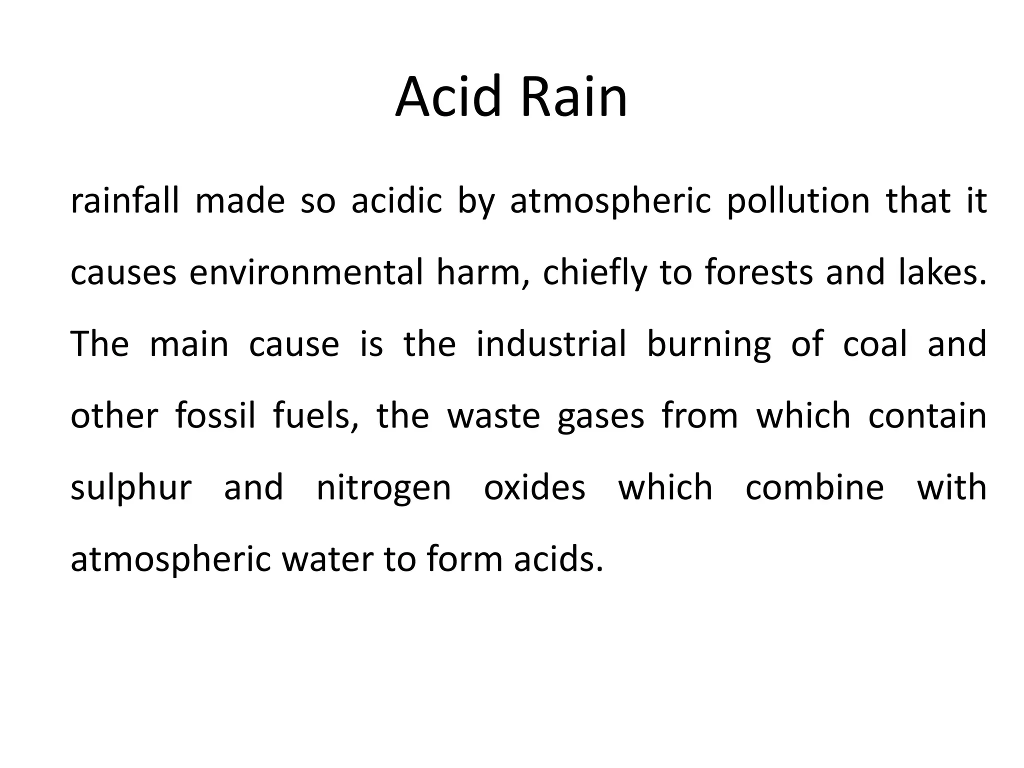 Acid Rain
rainfall made so acidic by atmospheric pollution that it
causes environmental harm, chiefly to forests and lakes.
The main cause is the industrial burning of coal and
other fossil fuels, the waste gases from which contain
sulphur and nitrogen oxides which combine with
atmospheric water to form acids.
 