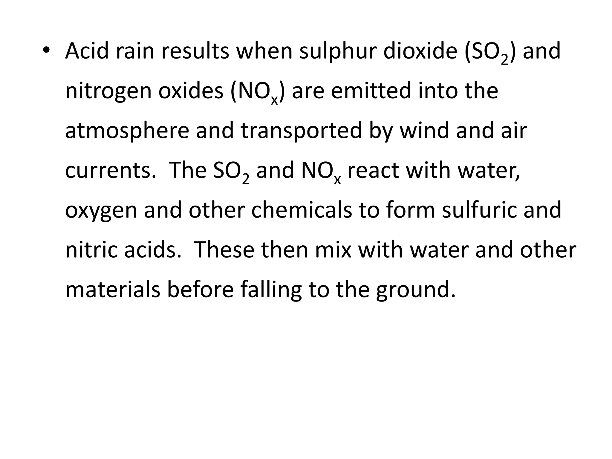 • Acid rain results when sulphur dioxide (SO2) and
nitrogen oxides (NOx) are emitted into the
atmosphere and transported by wind and air
currents. The SO2 and NOx react with water,
oxygen and other chemicals to form sulfuric and
nitric acids. These then mix with water and other
materials before falling to the ground.
 