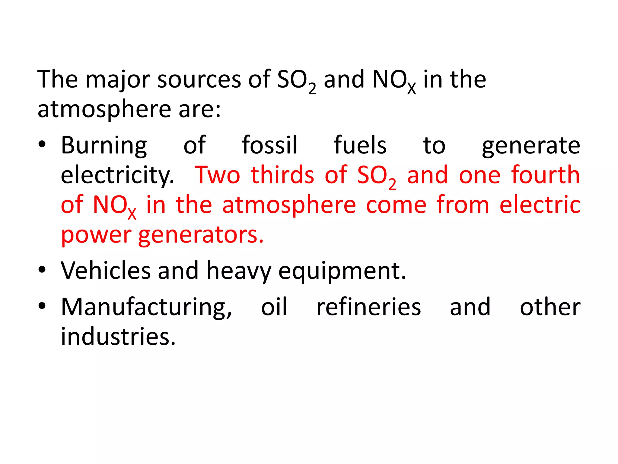 The major sources of SO2 and NOX in the
atmosphere are:
• Burning of fossil fuels to generate
electricity. Two thirds of SO2 and one fourth
of NOX in the atmosphere come from electric
power generators.
• Vehicles and heavy equipment.
• Manufacturing, oil refineries and other
industries.
 