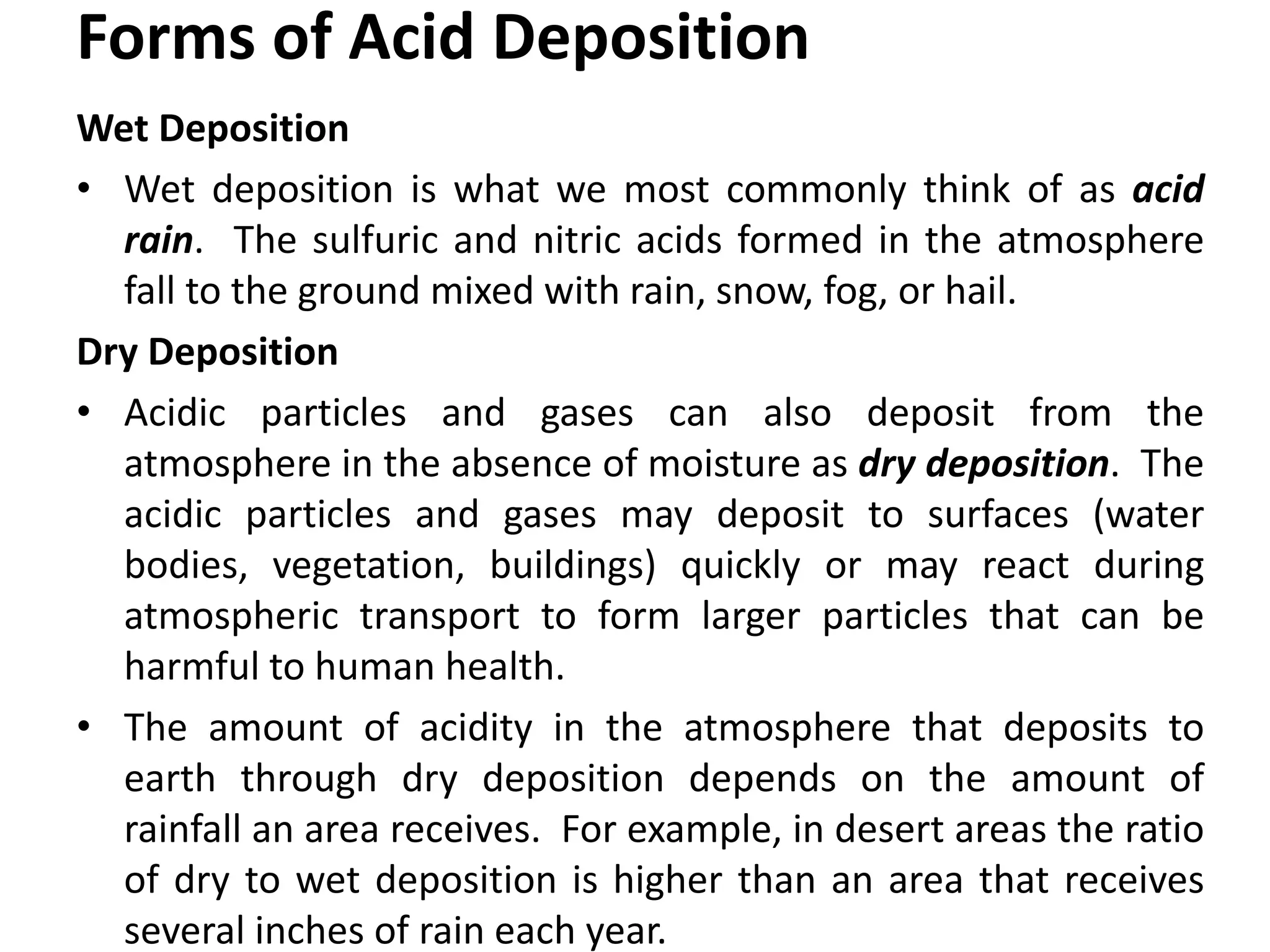 Forms of Acid Deposition
Wet Deposition
• Wet deposition is what we most commonly think of as acid
rain. The sulfuric and nitric acids formed in the atmosphere
fall to the ground mixed with rain, snow, fog, or hail.
Dry Deposition
• Acidic particles and gases can also deposit from the
atmosphere in the absence of moisture as dry deposition. The
acidic particles and gases may deposit to surfaces (water
bodies, vegetation, buildings) quickly or may react during
atmospheric transport to form larger particles that can be
harmful to human health.
• The amount of acidity in the atmosphere that deposits to
earth through dry deposition depends on the amount of
rainfall an area receives. For example, in desert areas the ratio
of dry to wet deposition is higher than an area that receives
several inches of rain each year.
 