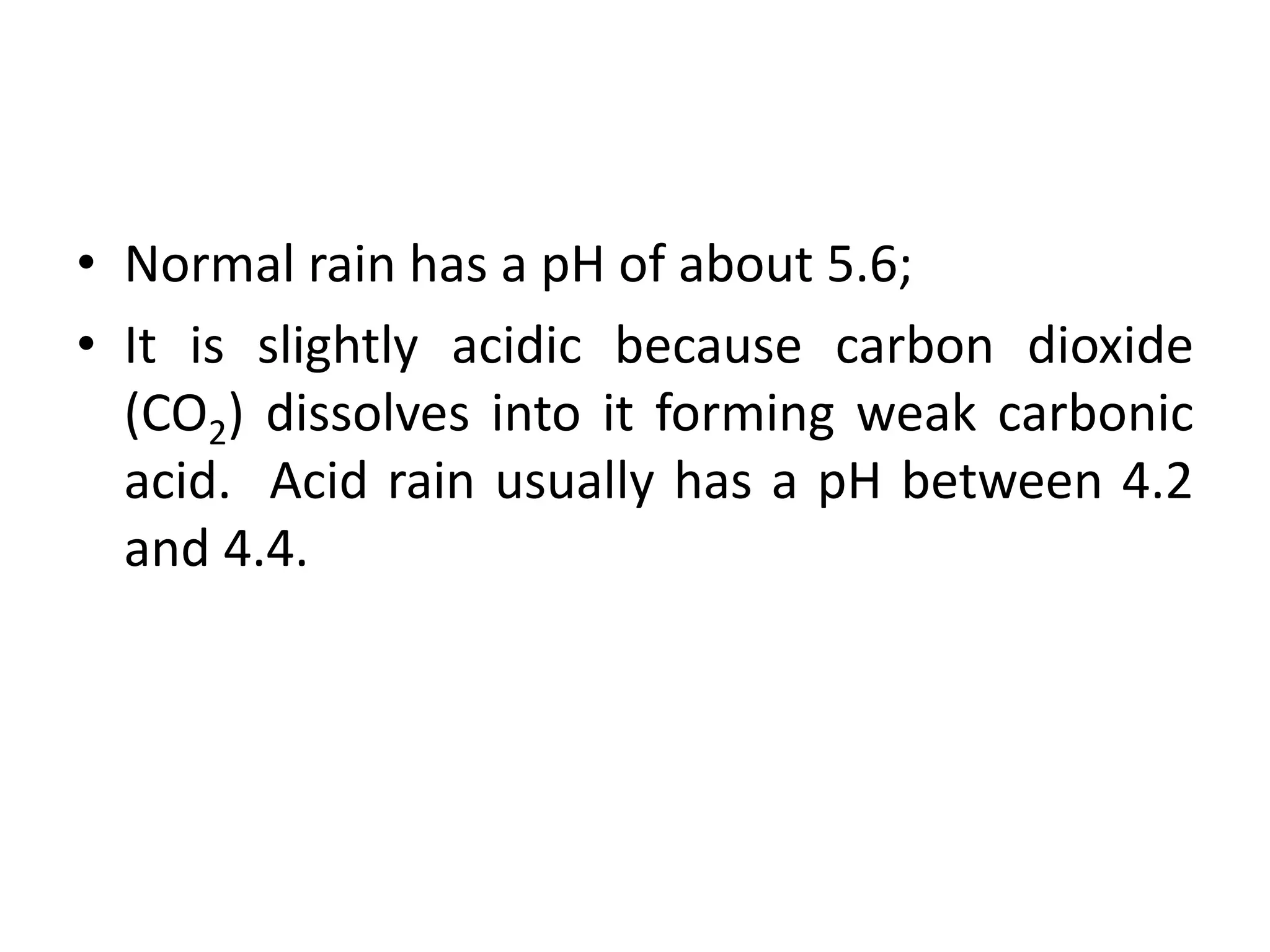 • Normal rain has a pH of about 5.6;
• It is slightly acidic because carbon dioxide
(CO2) dissolves into it forming weak carbonic
acid. Acid rain usually has a pH between 4.2
and 4.4.
 
