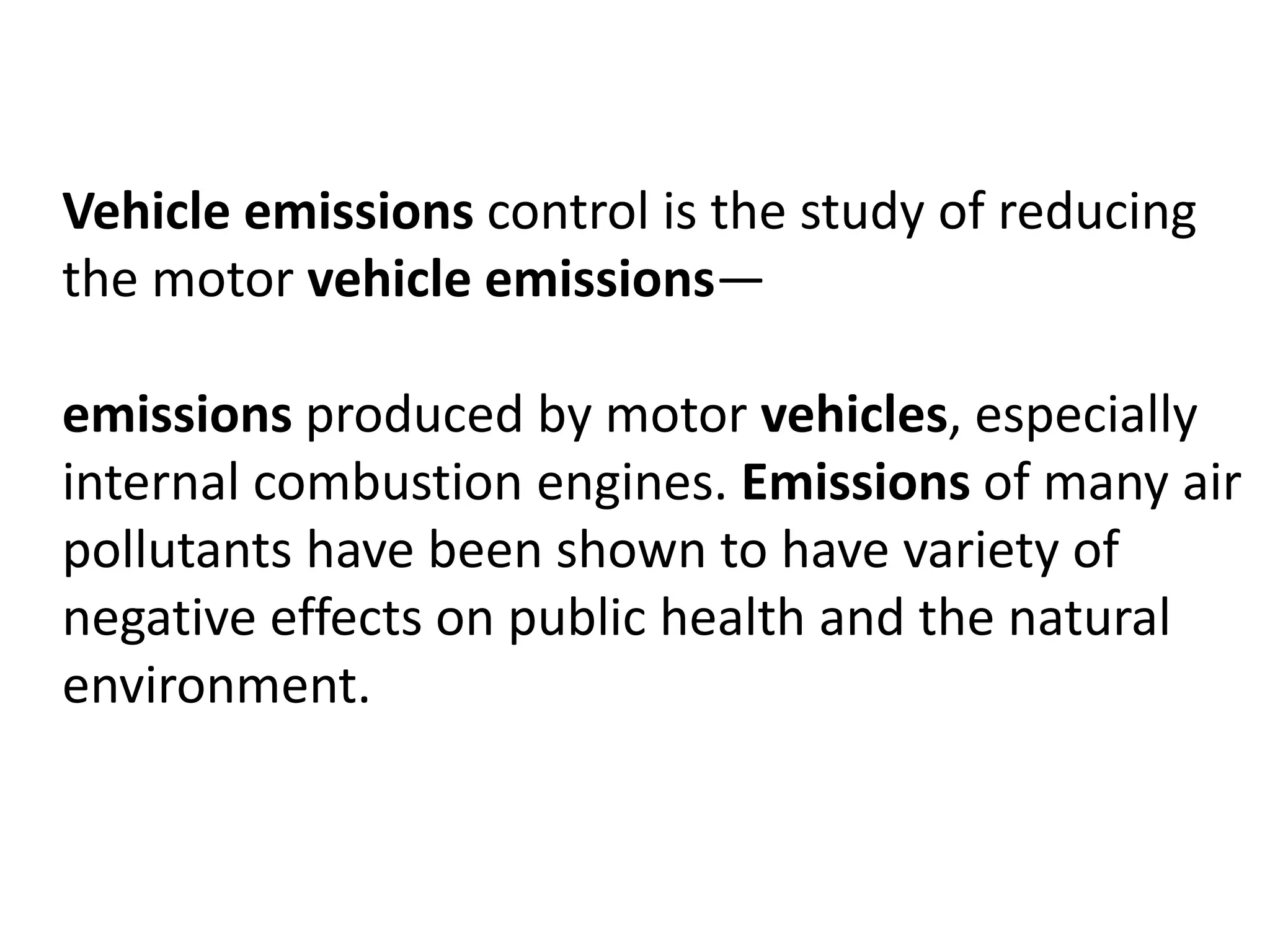 Vehicle emissions control is the study of reducing
the motor vehicle emissions—
emissions produced by motor vehicles, especially
internal combustion engines. Emissions of many air
pollutants have been shown to have variety of
negative effects on public health and the natural
environment.
 