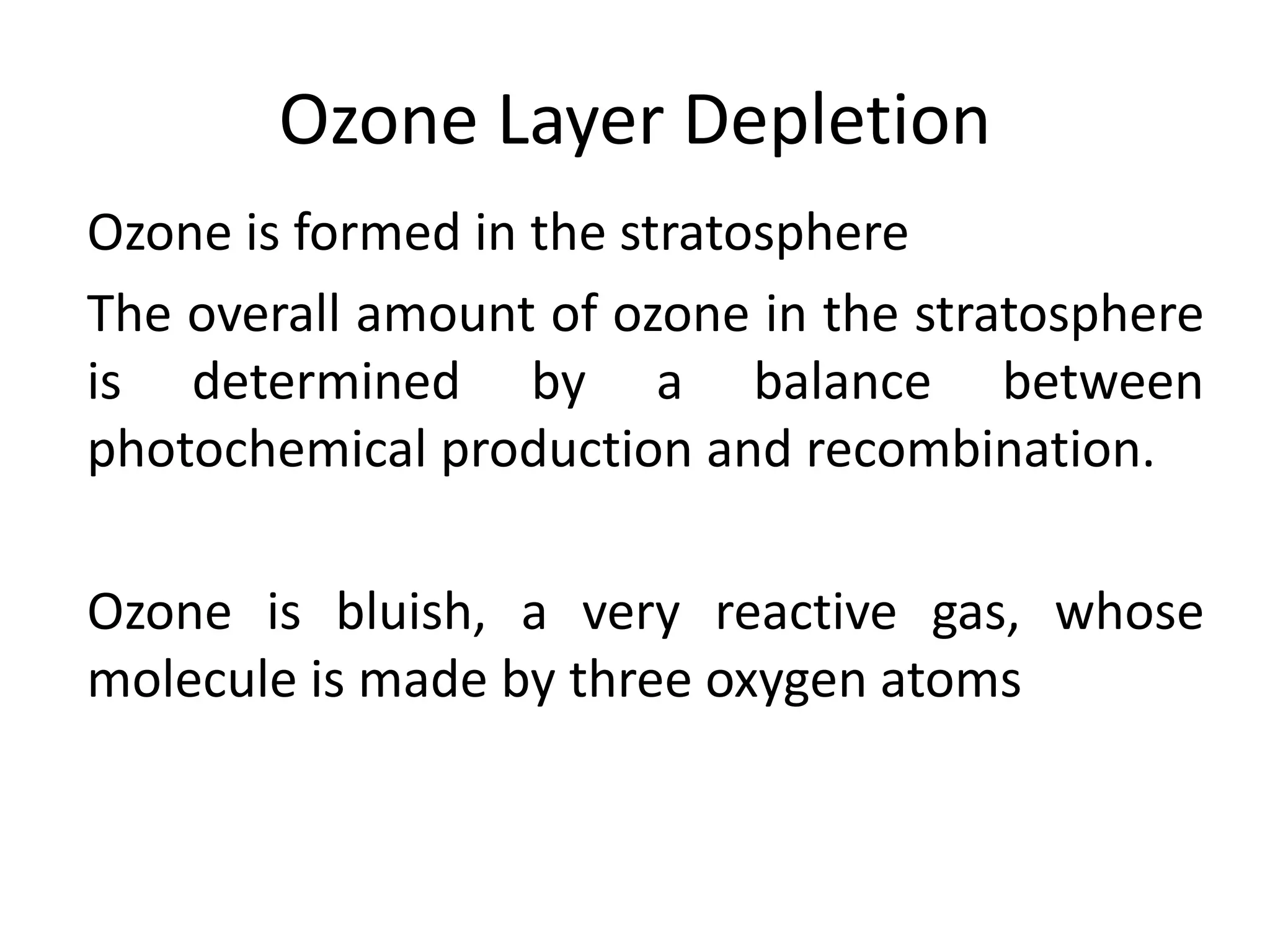 Ozone Layer Depletion
Ozone is formed in the stratosphere
The overall amount of ozone in the stratosphere
is determined by a balance between
photochemical production and recombination.
Ozone is bluish, a very reactive gas, whose
molecule is made by three oxygen atoms
 
