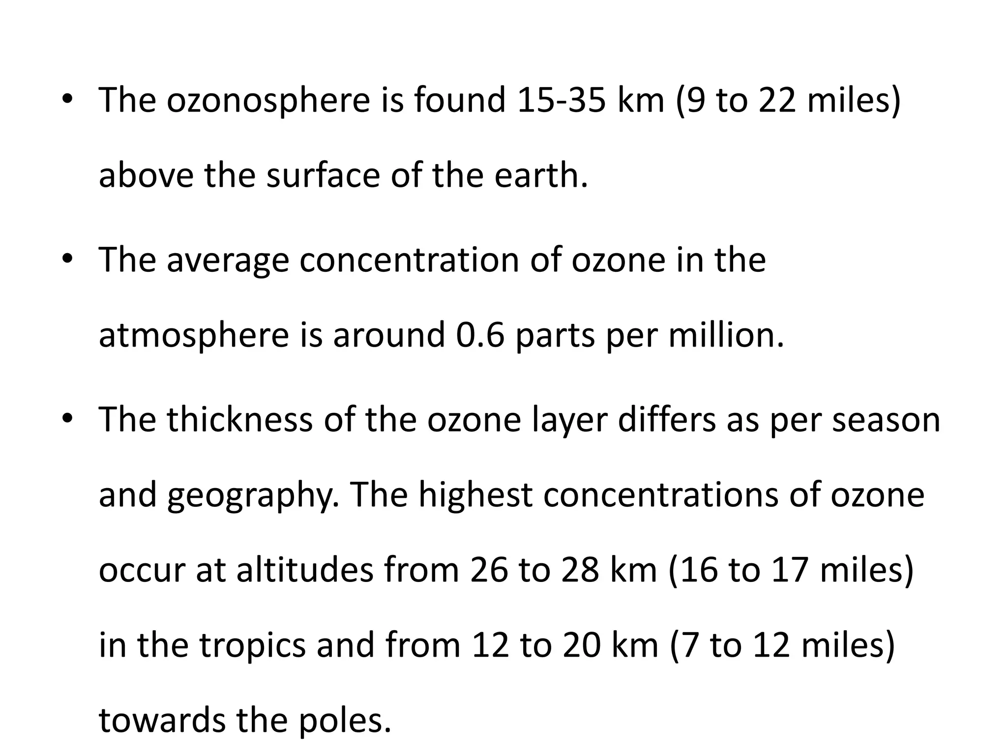 • The ozonosphere is found 15-35 km (9 to 22 miles)
above the surface of the earth.
• The average concentration of ozone in the
atmosphere is around 0.6 parts per million.
• The thickness of the ozone layer differs as per season
and geography. The highest concentrations of ozone
occur at altitudes from 26 to 28 km (16 to 17 miles)
in the tropics and from 12 to 20 km (7 to 12 miles)
towards the poles.
 