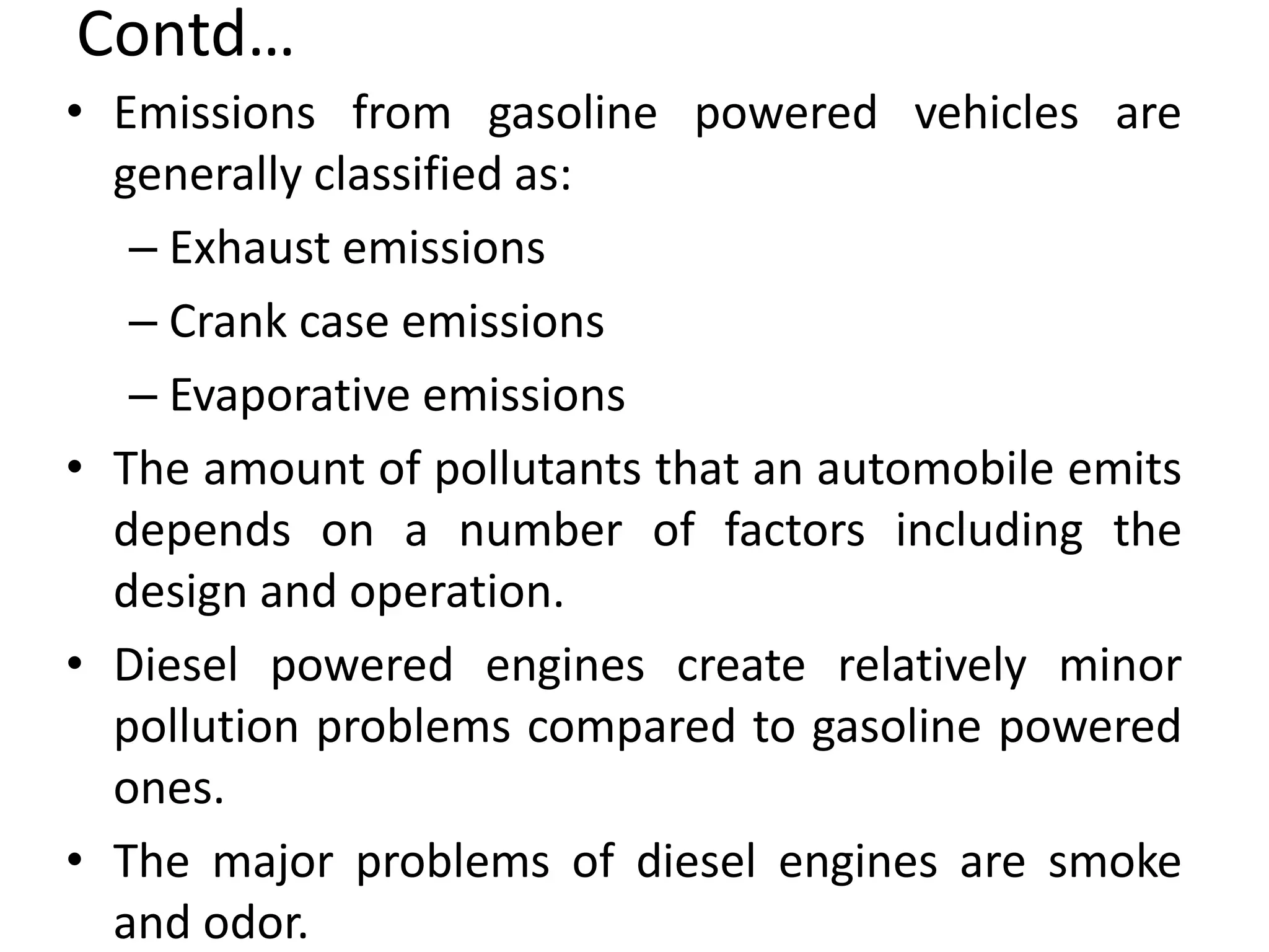 Contd…
• Emissions from gasoline powered vehicles are
generally classified as:
– Exhaust emissions
– Crank case emissions
– Evaporative emissions
• The amount of pollutants that an automobile emits
depends on a number of factors including the
design and operation.
• Diesel powered engines create relatively minor
pollution problems compared to gasoline powered
ones.
• The major problems of diesel engines are smoke
and odor.
 