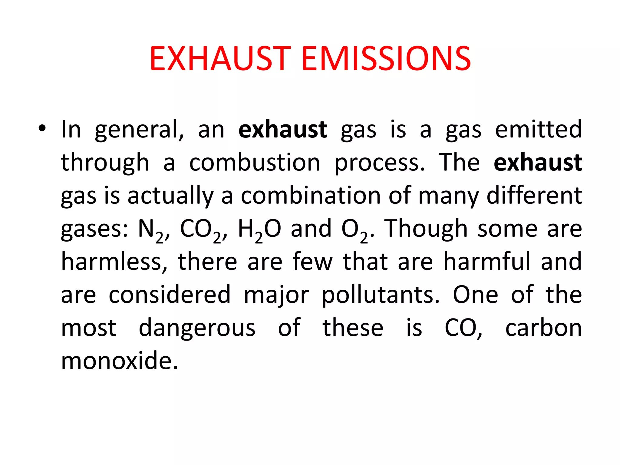 EXHAUST EMISSIONS
• In general, an exhaust gas is a gas emitted
through a combustion process. The exhaust
gas is actually a combination of many different
gases: N2, CO2, H2O and O2. Though some are
harmless, there are few that are harmful and
are considered major pollutants. One of the
most dangerous of these is CO, carbon
monoxide.
 