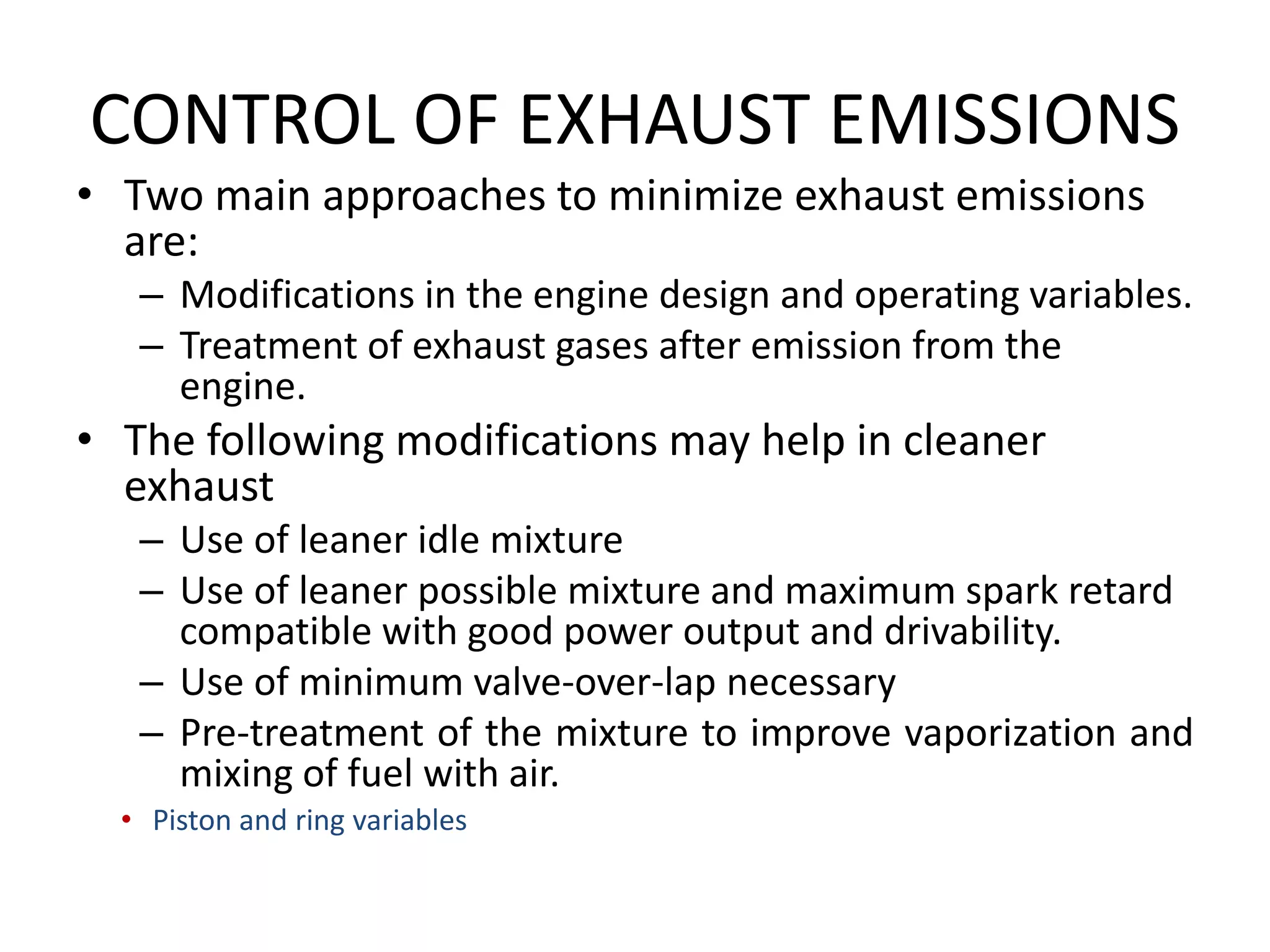 CONTROL OF EXHAUST EMISSIONS
• Two main approaches to minimize exhaust emissions
are:
– Modifications in the engine design and operating variables.
– Treatment of exhaust gases after emission from the
engine.
• The following modifications may help in cleaner
exhaust
– Use of leaner idle mixture
– Use of leaner possible mixture and maximum spark retard
compatible with good power output and drivability.
– Use of minimum valve-over-lap necessary
– Pre-treatment of the mixture to improve vaporization and
mixing of fuel with air.
• Piston and ring variables
 