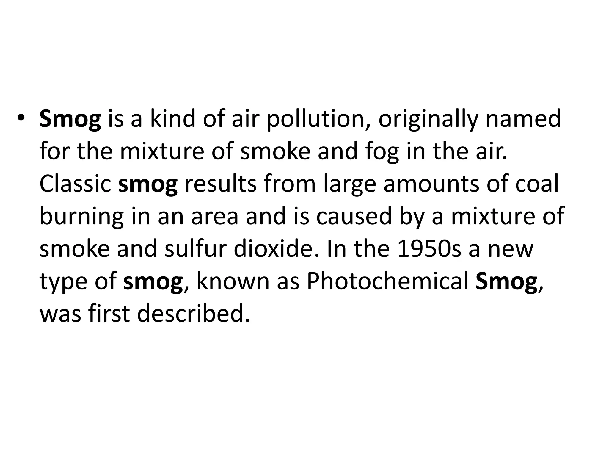 • Smog is a kind of air pollution, originally named
for the mixture of smoke and fog in the air.
Classic smog results from large amounts of coal
burning in an area and is caused by a mixture of
smoke and sulfur dioxide. In the 1950s a new
type of smog, known as Photochemical Smog,
was first described.
 