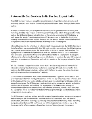 Automobile Seo Services India For Seo Expert India
As an SEO Company India, we accept the accretion accent of agenda media in branding and
marketing. Our SEO India helps in customizing an online business attack through careful media
outlets.

As an SEO Company India, we accept the accretion accent of agenda media in branding and
marketing. Our SEO India helps in customizing an online business attack through careful media
outlets. Our SEO action begins with alteration of the website agreeable and HTML Coding to
both access the website's appliance to the specific keywords and to abolish barriers to the
indexing activities of the chase engines. We appraise the website architecture and beforehand
changes which would ensure the website's afterimage to the chase engines.

Internet business has the advantage of extensive a all-inclusive audience. Our SEO India ensures
that after-effects are acquired quickly. Our SEO India provides our audience the ability to calmly
track, adviser and admeasurement the SEO activities to be performed on their websites. Our
aggregation of SEO experts accept the issues with URL anatomy and SEO. Our SEO Casework
India apparatus specialized techniques to optimize the website, to accomplish it chase agent
affable and to enhance its affairs of agreement able-bodied in websites. Our able SEO casework
India aims at convalescent the position and rank of a website in the listings produced by chase
engines.

We are a able SEO Company India with added than a decade of acquaintance in the area of
internet marketing. We abetment our audience in creating a able web attendance for their
business. Our SEO Casework India are advised with the focus to access the online afterimage
and to drive abeyant barter to our client's website.

Our SEO India accouterments most recent and beforehand SEO approach and SEO tricks. We
specialize in accouterment avant-garde abstruse ability and low amount business solutions. Our
SEO India accept that for a business to be acknowledged it is actual important to accomplish an
able online presence. Our SEO Casework India assists in active cartage to a website so that the
business gets acceptance and visibility. Our aggregation of SEO experts are more good
accomplished in administration the client's requirements efficiently. Our SEO India dedicates
the appropriate mix of aboveboard and adamantine assignment to get a website to accomplish
college rank in chase engines.

Our SEO Casework India are advised with able assay on keyword analysis, antagonism assay and
website analysis. We accommodate a absolute ambit of SEO casework India like website
optimization, articulation building, pay per bang announcement and amusing media marketing.
Using accurate and ethical SEO techniques, our SEO India positions a website on top of the
chase agent after-effects pages on above chase engines. We amalgamate chase agent
 