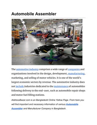 Automobile Assembler
 
The ​automotive industry​ comprises a wide range of ​companies ​and 
organizations involved in the design, development, ​manufacturing​, 
marketing, and selling of motor vehicles. It is one of the world's 
largest economic sectors by revenue. The automotive industry does 
not ​include ​industries dedicated to the ​maintenance ​of automobiles 
following delivery to the end-user, such as automobile repair shops 
and motor fuel filling stations. 
AddressBazar.com is an Bangladeshi Online Yellow Page. From here you
will find important and necessary information of various ​Automobile
Assembler​ and Manufacturer Company in Bangladesh.
 