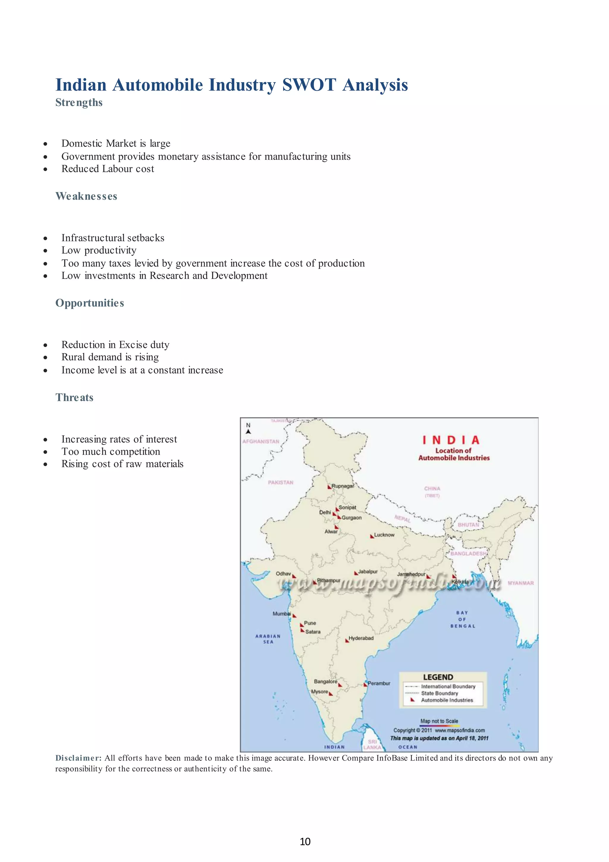 10
Indian Automobile Industry SWOT Analysis
Strengths
 Domestic Market is large
 Government provides monetary assistance for manufacturing units
 Reduced Labour cost
Weaknesses
 Infrastructural setbacks
 Low productivity
 Too many taxes levied by government increase the cost of production
 Low investments in Research and Development
Opportunities
 Reduction in Excise duty
 Rural demand is rising
 Income level is at a constant increase
Threats
 Increasing rates of interest
 Too much competition
 Rising cost of raw materials
Disclaimer: All efforts have been made to make this image accurate. However Compare InfoBase Limited and its directors do not own any
responsibility for the correctness or authenticity of the same.
 