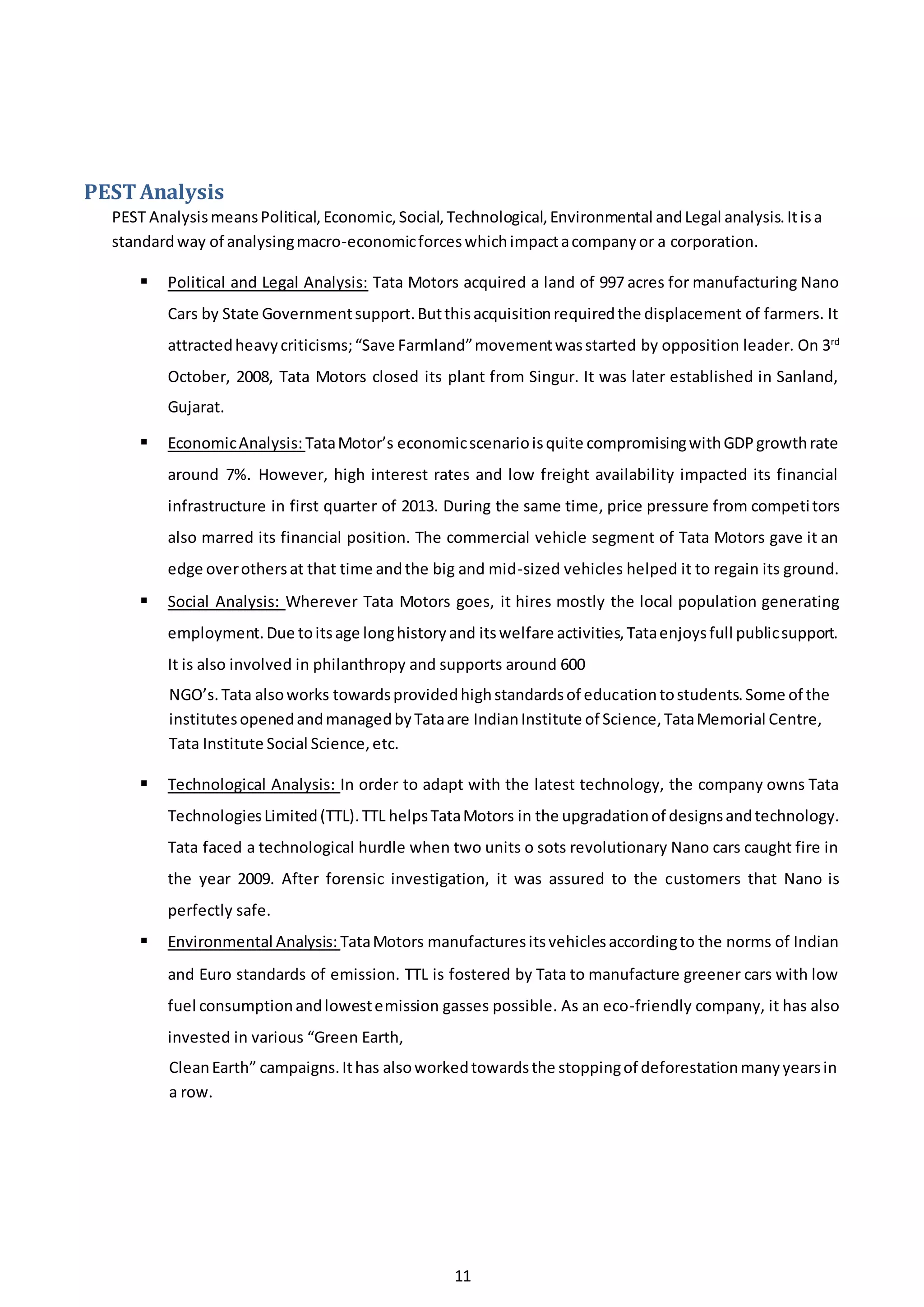 11
PEST Analysis
PEST AnalysismeansPolitical,Economic,Social,Technological,Environmental andLegal analysis.Itisa
standardway of analysingmacro-economicforceswhichimpactacompanyor a corporation.
 Political and Legal Analysis: Tata Motors acquired a land of 997 acres for manufacturing Nano
Cars by State Governmentsupport.Butthisacquisitionrequiredthe displacement of farmers. It
attractedheavycriticisms;“Save Farmland”movementwasstarted by opposition leader. On 3rd
October, 2008, Tata Motors closed its plant from Singur. It was later established in Sanland,
Gujarat.
 EconomicAnalysis: TataMotor’s economicscenarioisquite compromisingwithGDPgrowthrate
around 7%. However, high interest rates and low freight availability impacted its financial
infrastructure in first quarter of 2013. During the same time, price pressure from competitors
also marred its financial position. The commercial vehicle segment of Tata Motors gave it an
edge overothersat that time andthe big and mid-sized vehicles helped it to regain its ground.
 Social Analysis: Wherever Tata Motors goes, it hires mostly the local population generating
employment.Due toitsage longhistoryand itswelfare activities,Tataenjoysfull publicsupport.
It is also involved in philanthropy and supports around 600
NGO’s.Tata alsoworks towardsprovidedhighstandardsof educationtostudents.Some of the
institutesopenedandmanagedbyTataare IndianInstitute of Science,TataMemorial Centre,
Tata Institute Social Science,etc.
 Technological Analysis: In order to adapt with the latest technology, the company owns Tata
TechnologiesLimited(TTL).TTL helpsTataMotors in the upgradationof designsandtechnology.
Tata faced a technological hurdle when two units o sots revolutionary Nano cars caught fire in
the year 2009. After forensic investigation, it was assured to the customers that Nano is
perfectly safe.
 Environmental Analysis: TataMotors manufacturesitsvehiclesaccordingto the norms of Indian
and Euro standards of emission. TTL is fostered by Tata to manufacture greener cars with low
fuel consumptionandlowestemission gasses possible. As an eco-friendly company, it has also
invested in various “Green Earth,
CleanEarth” campaigns.Ithas alsoworkedtowardsthe stoppingof deforestationmanyyearsin
a row.
 