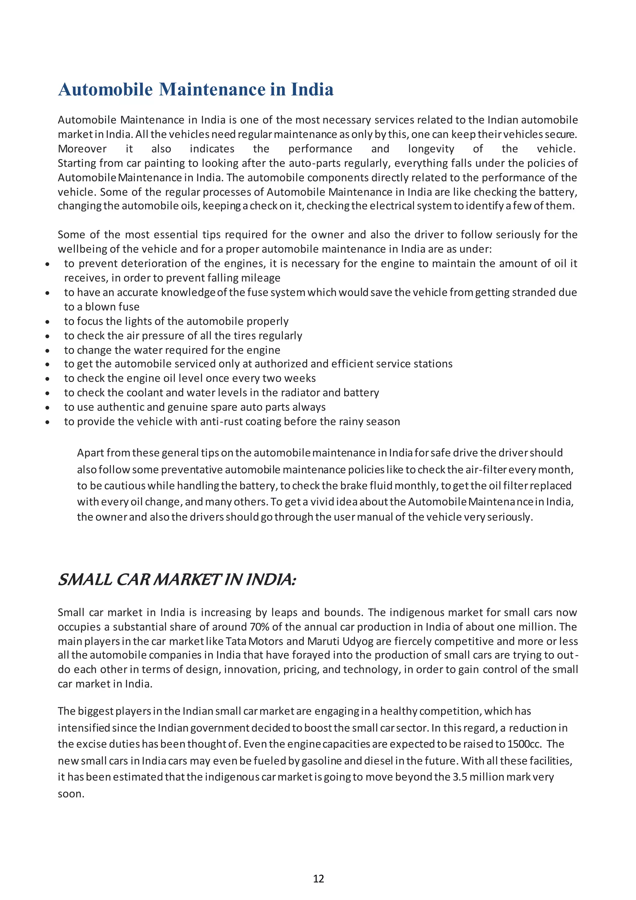 12
Automobile Maintenance in India
Automobile Maintenance in India is one of the most necessary services related to the Indian automobile
marketinIndia.All the vehiclesneedregularmaintenance asonlybythis,one can keeptheirvehiclessecure.
Moreover it also indicates the performance and longevity of the vehicle.
Starting from car painting to looking after the auto-parts regularly, everything falls under the policies of
AutomobileMaintenance in India. The automobile components directly related to the performance of the
vehicle. Some of the regular processes of Automobile Maintenance in India are like checking the battery,
changingthe automobile oils,keepingacheckon it,checkingthe electrical systemtoidentifyafew of them.
Some of the most essential tips required for the owner and also the driver to follow seriously for the
wellbeing of the vehicle and for a proper automobile maintenance in India are as under:
 to prevent deterioration of the engines, it is necessary for the engine to maintain the amount of oil it
receives, in order to prevent falling mileage
 to have an accurate knowledgeof the fuse systemwhichwouldsave the vehicle fromgetting stranded due
to a blown fuse
 to focus the lights of the automobile properly
 to check the air pressure of all the tires regularly
 to change the water required for the engine
 to get the automobile serviced only at authorized and efficient service stations
 to check the engine oil level once every two weeks
 to check the coolant and water levels in the radiator and battery
 to use authentic and genuine spare auto parts always
 to provide the vehicle with anti-rust coating before the rainy season
Apart fromthese general tipsonthe automobilemaintenance inIndiaforsafe drive the drivershould
alsofollowsome preventative automobile maintenance policieslike tocheckthe air-filtereverymonth,
to be cautiouswhile handlingthe battery,tocheckthe brake fluidmonthly,togetthe oil filterreplaced
witheveryoil change,andmanyothers.To geta vividideaaboutthe AutomobileMaintenanceinIndia,
the ownerand alsothe driversshouldgothroughthe usermanual of the vehicle veryseriously.
SMALL CAR MARKET IN INDIA:
Small car market in India is increasing by leaps and bounds. The indigenous market for small cars now
occupies a substantial share of around 70% of the annual car production in India of about one million. The
mainplayersinthe car marketlike TataMotors and Maruti Udyog are fiercely competitive and more or less
all the automobile companies in India that have forayed into the production of small cars are trying to out-
do each other in terms of design, innovation, pricing, and technology, in order to gain control of the small
car market in India.
The biggestplayersinthe Indiansmall carmarketare engagingina healthycompetition,whichhas
intensifiedsince the Indiangovernmentdecidedtoboostthe small carsector.In thisregard,a reductionin
the excise dutieshasbeenthoughtof.Eventhe enginecapacitiesare expectedtobe raisedto1500cc. The
newsmall cars inIndiacars may evenbe fueledbygasoline anddiesel inthe future.Withall these facilities,
it hasbeenestimatedthatthe indigenouscarmarketisgoingto move beyondthe 3.5 millionmarkvery
soon.
 