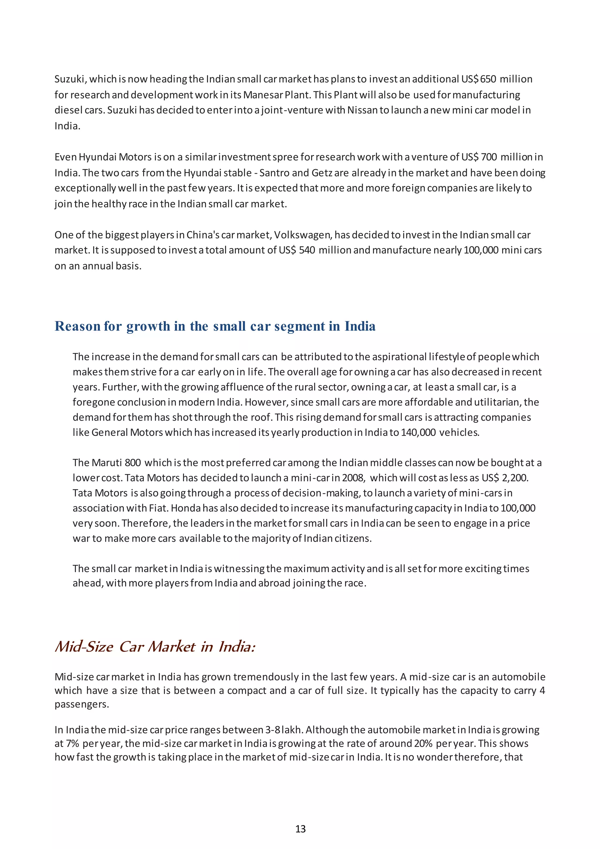 13
Suzuki,whichisnowheadingthe Indiansmall carmarkethasplansto investanadditional US$650 million
for researchanddevelopmentworkinitsManesarPlant.ThisPlantwill alsobe usedformanufacturing
diesel cars.Suzuki hasdecidedtoenterintoajoint-venture withNissantolaunchanew mini car model in
India.
EvenHyundai Motors ison a similarinvestmentspree forresearchworkwithaventure of US$ 700 millionin
India.The twocars fromthe Hyundai stable - Santro and Getzare alreadyinthe marketand have beendoing
exceptionallywell inthe pastfewyears.Itisexpectedthatmore andmore foreigncompaniesare likelyto
jointhe healthyrace inthe Indiansmall car market.
One of the biggestplayersinChina'scarmarket,Volkswagen,hasdecidedtoinvestinthe Indiansmall car
market.It issupposedtoinvestatotal amount of US$ 540 millionandmanufacture nearly100,000 mini cars
on an annual basis.
Reason for growth in the small car segment in India
The increase inthe demandforsmall cars can be attributedtothe aspirational lifestyleof peoplewhich
makesthemstrive fora car earlyonin life.The overall age forowningacar has alsodecreasedinrecent
years.Further,withthe growingaffluence of the rural sector,owningacar, at leasta small car,is a
foregone conclusioninmodernIndia.However,since small carsare more affordable andutilitarian,the
demandforthemhas shotthroughthe roof.This risingdemandforsmall cars isattracting companies
like General MotorswhichhasincreaseditsyearlyproductioninIndiato140,000 vehicles.
The Maruti 800 whichisthe mostpreferredcaramong the Indianmiddle classescannow be boughtat a
lowercost.Tata Motors has decidedtolauncha mini-carin2008, whichwill costaslessas US$ 2,200.
Tata Motors isalsogoingthrougha processof decision-making,tolaunchavarietyof mini-carsin
associationwithFiat.Hondahasalsodecidedtoincrease itsmanufacturingcapacityinIndiato100,000
verysoon.Therefore,the leadersinthe marketforsmall cars inIndiacan be seento engage ina price
war to make more cars available tothe majorityof Indiancitizens.
The small car marketinIndiaiswitnessingthe maximumactivityandisall setformore excitingtimes
ahead,withmore playersfromIndiaandabroad joiningthe race.
Mid-Size Car Market in India:
Mid-size carmarket in India has grown tremendously in the last few years. A mid-size car is an automobile
which have a size that is between a compact and a car of full size. It typically has the capacity to carry 4
passengers.
In Indiathe mid-size carprice rangesbetween3-8lakh.Althoughthe automobile marketinIndiaisgrowing
at 7% peryear,the mid-size carmarketinIndiaisgrowingat the rate of around20% peryear.This shows
howfast the growthis takingplace inthe marketof mid-sizecarin India.Itisno wondertherefore,that
 
