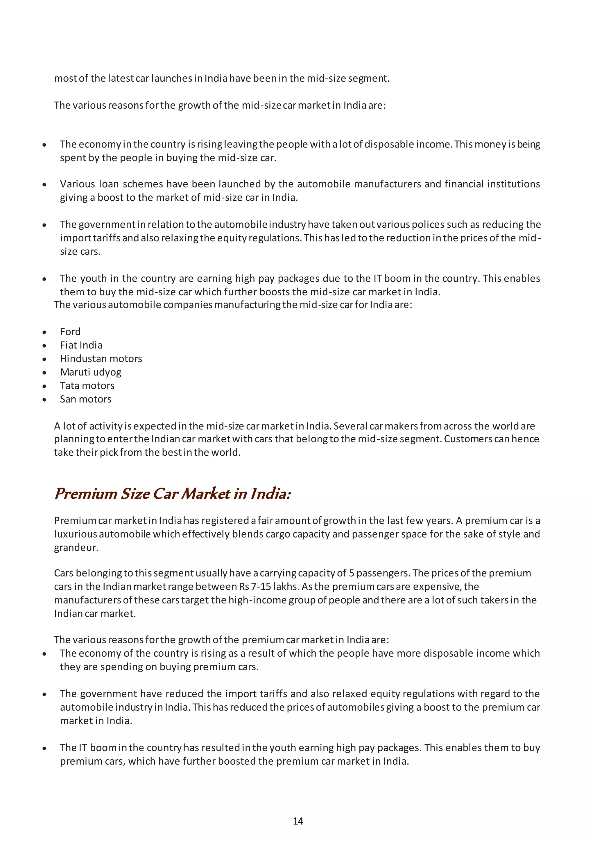 14
mostof the latestcar launchesinIndiahave beenin the mid-size segment.
The variousreasonsforthe growthof the mid-sizecarmarketin Indiaare:
 The economyinthe country isrisingleavingthe people withalotof disposable income.Thismoneyisbeing
spent by the people in buying the mid-size car.
 Various loan schemes have been launched by the automobile manufacturers and financial institutions
giving a boost to the market of mid-size car in India.
 The governmentinrelationtothe automobileindustryhave takenoutvariouspolices such as reducing the
importtariffsandalsorelaxingthe equityregulations.Thishasledtothe reductioninthe pricesof the mid-
size cars.
 The youth in the country are earning high pay packages due to the IT boom in the country. This enables
them to buy the mid-size car which further boosts the mid-size car market in India.
The variousautomobile companiesmanufacturingthe mid-size carforIndiaare:
 Ford
 Fiat India
 Hindustan motors
 Maruti udyog
 Tata motors
 San motors
A lotof activityisexpectedinthe mid-size carmarketinIndia.Several carmakersfromacross the worldare
planningtoenterthe Indiancar marketwithcars that belongtothe mid-size segment.Customerscanhence
take theirpickfrom the bestinthe world.
Premium Size Car Market in India:
Premiumcar marketinIndiahas registeredafairamountof growthin the last few years. A premium car is a
luxuriousautomobile whicheffectively blends cargo capacity and passenger space for the sake of style and
grandeur.
Cars belongingtothissegmentusuallyhave acarryingcapacityof 5 passengers.The pricesof the premium
cars in the Indianmarketrange betweenRs7-15 lakhs.Asthe premiumcarsare expensive,the
manufacturersof these carstarget the high-income groupof people andthere are a lotof such takersin the
Indiancar market.
The variousreasonsforthe growthof the premiumcarmarketin Indiaare:
 The economy of the country is rising as a result of which the people have more disposable income which
they are spending on buying premium cars.
 The government have reduced the import tariffs and also relaxed equity regulations with regard to the
automobile industryinIndia.Thishasreducedthe pricesof automobilesgiving a boost to the premium car
market in India.
 The IT boominthe countryhas resultedinthe youth earning high pay packages. This enables them to buy
premium cars, which have further boosted the premium car market in India.
 