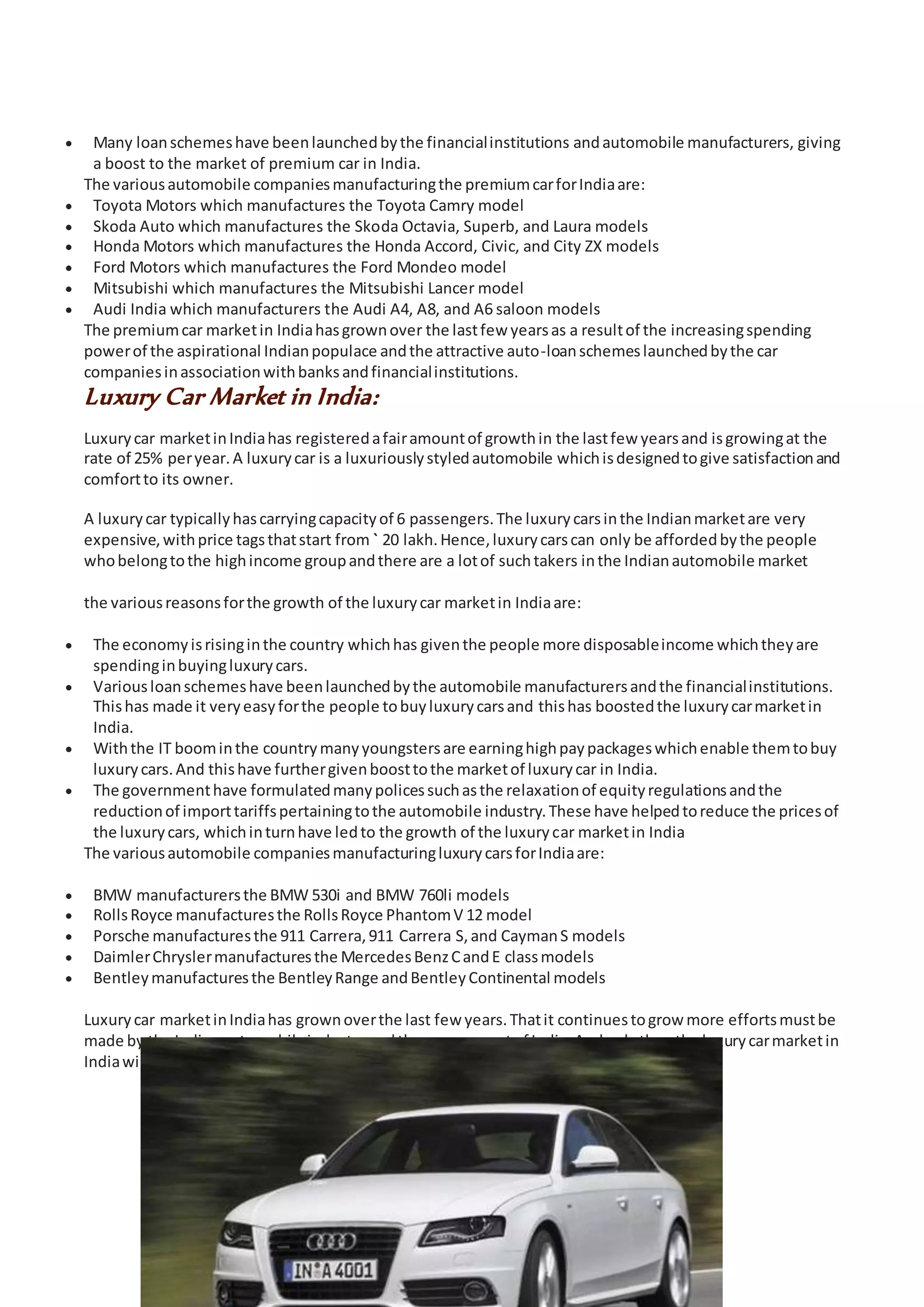 15
 Many loanschemeshave beenlaunchedbythe financialinstitutions andautomobile manufacturers, giving
a boost to the market of premium car in India.
The variousautomobile companiesmanufacturingthe premiumcarforIndiaare:
 Toyota Motors which manufactures the Toyota Camry model
 Skoda Auto which manufactures the Skoda Octavia, Superb, and Laura models
 Honda Motors which manufactures the Honda Accord, Civic, and City ZX models
 Ford Motors which manufactures the Ford Mondeo model
 Mitsubishi which manufactures the Mitsubishi Lancer model
 Audi India which manufacturers the Audi A4, A8, and A6 saloon models
The premiumcar marketin Indiahasgrownover the lastfew yearsas a resultof the increasingspending
powerof the aspirational Indianpopulace andthe attractive auto-loanschemeslaunchedbythe car
companiesinassociationwithbanksandfinancialinstitutions.
Luxury Car Market in India:
Luxurycar marketinIndiahas registeredafairamountof growthin the lastfew yearsand isgrowingat the
rate of 25% peryear.A luxurycar is a luxuriouslystyledautomobile whichisdesignedtogive satisfactionand
comfortto its owner.
A luxurycar typicallyhascarryingcapacityof 6 passengers.The luxurycarsinthe Indianmarketare very
expensive,withprice tagsthatstart from ` 20 lakh.Hence,luxurycarscan only be affordedbythe people
whobelongtothe highincome groupandthere are a lotof suchtakers inthe Indianautomobile market
the variousreasonsforthe growth of the luxurycar marketin Indiaare:
 The economyisrisinginthe country whichhas giventhe people more disposableincome whichtheyare
spendinginbuyingluxurycars.
 Variousloanschemeshave beenlaunchedbythe automobile manufacturersandthe financialinstitutions.
Thishas made it veryeasyforthe people tobuyluxurycarsand thishas boostedthe luxurycarmarketin
India.
 Withthe IT boominthe countrymanyyoungstersare earninghighpaypackageswhichenable themtobuy
luxurycars.And thishave furthergivenboosttothe marketof luxurycar in India.
 The governmenthave formulatedmanypolicessuchasthe relaxationof equityregulationsandthe
reductionof importtariffspertainingtothe automobile industry.These have helpedtoreduce the pricesof
the luxurycars, whichinturnhave ledto the growth of the luxurycar marketin India
The variousautomobile companiesmanufacturingluxurycarsforIndiaare:
 BMW manufacturersthe BMW 530i and BMW 760li models
 RollsRoyce manufacturesthe RollsRoyce PhantomV 12 model
 Porsche manufacturesthe 911 Carrera,911 Carrera S,and CaymanS models
 DaimlerChryslermanufacturesthe MercedesBenzCandE classmodels
 Bentleymanufacturesthe BentleyRange andBentleyContinental models
Luxurycar marketinIndiahas grownoverthe last few years.Thatit continuestogrow more effortsmustbe
made by the Indianautomobileindustryandthe governmentof India.Andonlythenthe luxurycarmarketin
Indiawill be able toreachits heights.
 