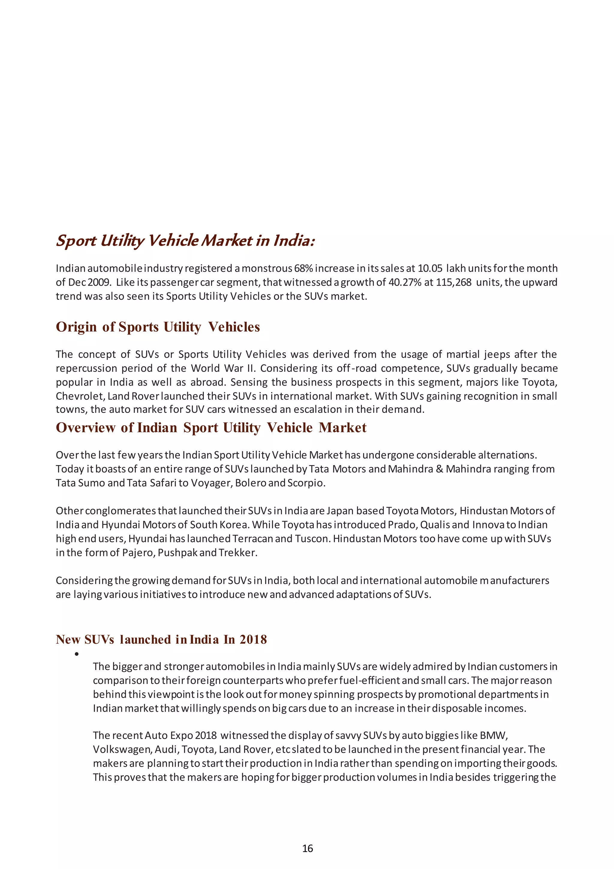 16
Sport Utility Vehicle Market in India:
Indianautomobileindustryregistered amonstrous68% increase initssalesat 10.05 lakhunitsforthe month
of Dec2009. Like itspassengercar segment,thatwitnessedagrowthof 40.27% at 115,268 units,the upward
trend was also seen its Sports Utility Vehicles or the SUVs market.
Origin of Sports Utility Vehicles
The concept of SUVs or Sports Utility Vehicles was derived from the usage of martial jeeps after the
repercussion period of the World War II. Considering its off-road competence, SUVs gradually became
popular in India as well as abroad. Sensing the business prospects in this segment, majors like Toyota,
Chevrolet,LandRoverlaunched their SUVs in international market. With SUVs gaining recognition in small
towns, the auto market for SUV cars witnessed an escalation in their demand.
Overview of Indian Sport Utility Vehicle Market
Overthe last fewyearsthe IndianSportUtilityVehicle Markethasundergone considerable alternations.
Today itboastsof an entire range of SUVslaunchedbyTata Motors andMahindra & Mahindra ranging from
Tata Sumo andTata Safari to Voyager,BoleroandScorpio.
OtherconglomeratesthatlaunchedtheirSUVsinIndiaare Japan basedToyotaMotors, HindustanMotorsof
Indiaand Hyundai Motorsof SouthKorea.While ToyotahasintroducedPrado,Qualisand InnovatoIndian
highendusers,Hyundai haslaunchedTerracanand Tuscon.HindustanMotors toohave come upwithSUVs
inthe formof Pajero,PushpakandTrekker.
Consideringthe growingdemandforSUVsinIndia,bothlocal andinternational automobile manufacturers
are layingvariousinitiativestointroduce new andadvancedadaptationsof SUVs.
New SUVs launched inIndia In 2018

The biggerand strongerautomobilesinIndiamainlySUVsare widelyadmiredbyIndiancustomersin
comparisontotheirforeigncounterpartswhopreferfuel-efficientandsmall cars.The majorreason
behindthisviewpointisthe lookoutformoneyspinning prospectsbypromotional departmentsin
Indianmarketthatwillinglyspendsonbigcarsdue to an increase intheirdisposable incomes.
The recentAuto Expo2018 witnessedthe displayof savvySUVsbyautobiggieslike BMW,
Volkswagen,Audi,Toyota,Land Rover,etcslatedtobe launchedinthe presentfinancial year.The
makersare planningtostarttheirproductioninIndiaratherthan spendingonimportingtheirgoods.
Thisprovesthat the makersare hopingforbiggerproductionvolumesinIndiabesides triggeringthe
 