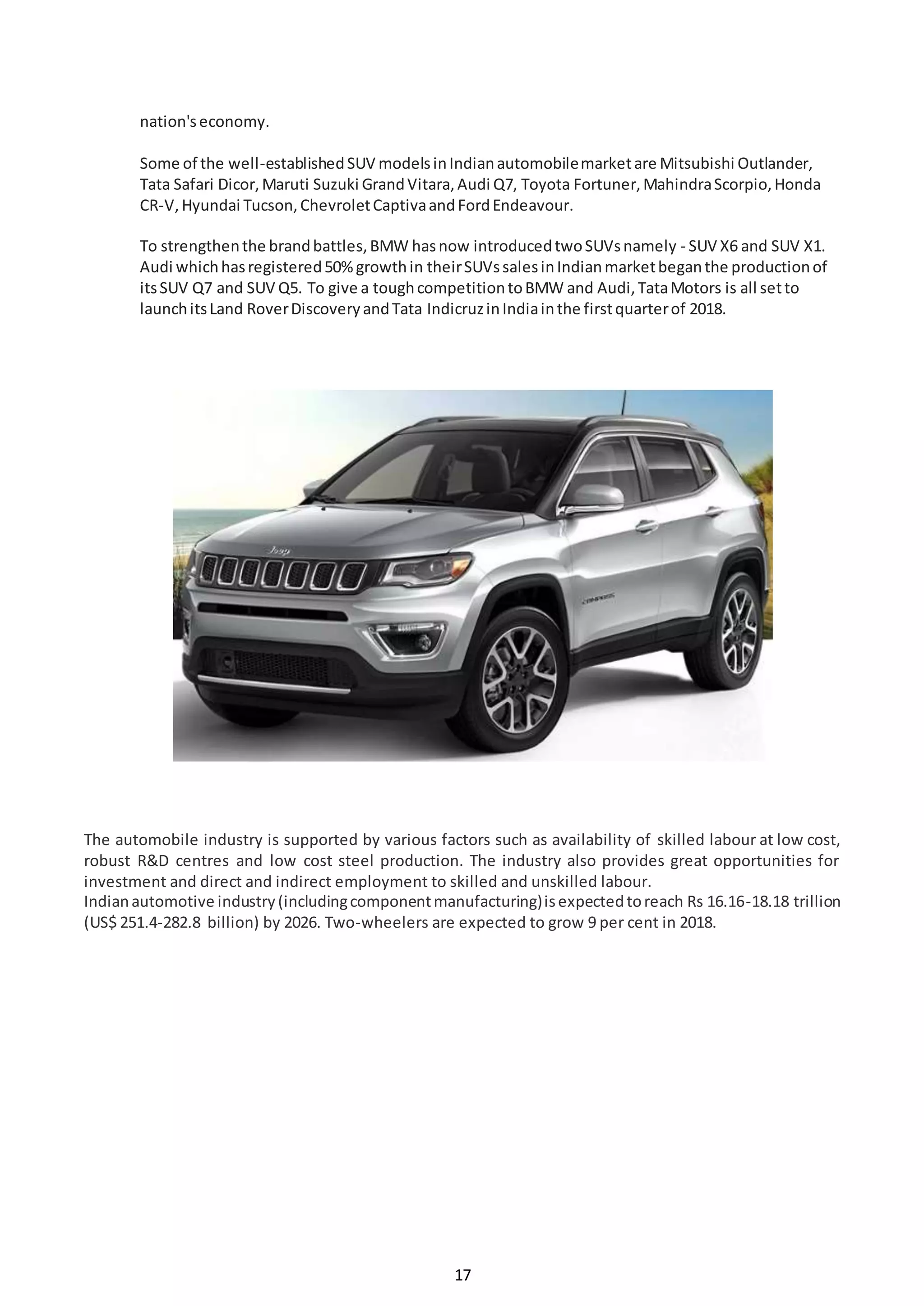 17
nation'seconomy.
Some of the well-establishedSUV modelsinIndianautomobilemarketare Mitsubishi Outlander,
Tata Safari Dicor,Maruti Suzuki GrandVitara,Audi Q7, Toyota Fortuner,MahindraScorpio,Honda
CR-V,Hyundai Tucson,ChevroletCaptivaandFordEndeavour.
To strengthenthe brandbattles,BMW hasnow introducedtwoSUVsnamely - SUV X6 and SUV X1.
Audi whichhasregistered50%growthin theirSUVssalesinIndianmarketbeganthe productionof
itsSUV Q7 and SUV Q5. To give a toughcompetitiontoBMW and Audi,TataMotors is all setto
launchitsLand RoverDiscoveryandTata IndicruzinIndiainthe firstquarterof 2018.
The automobile industry is supported by various factors such as availability of skilled labour at low cost,
robust R&D centres and low cost steel production. The industry also provides great opportunities for
investment and direct and indirect employment to skilled and unskilled labour.
Indianautomotive industry(includingcomponentmanufacturing)isexpectedtoreach Rs 16.16-18.18 trillion
(US$ 251.4-282.8 billion) by 2026. Two-wheelers are expected to grow 9 per cent in 2018.
 
