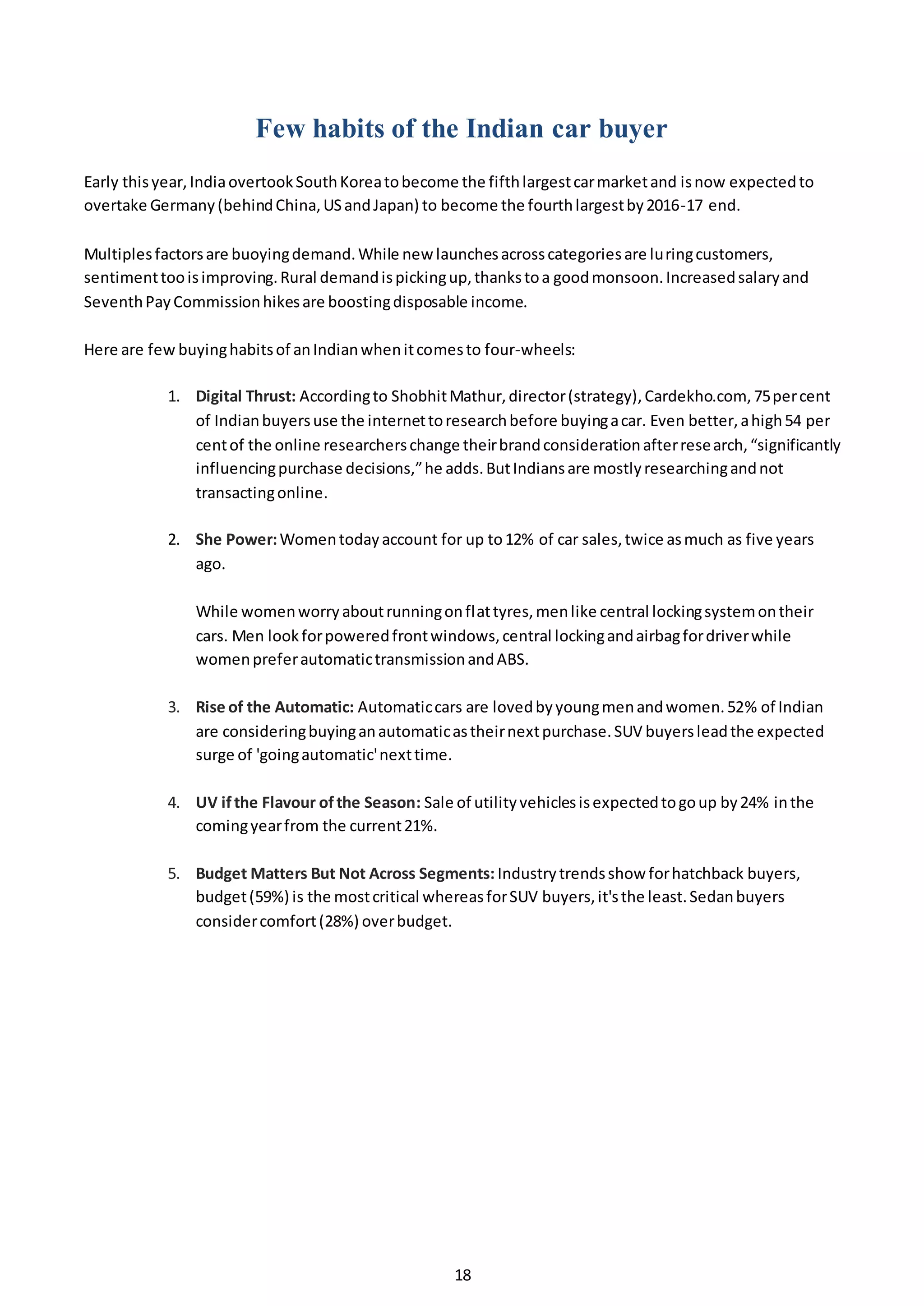 18
Few habits of the Indian car buyer
Early thisyear,IndiaovertookSouthKoreatobecome the fifthlargestcarmarketand isnow expectedto
overtake Germany(behindChina,USandJapan) to become the fourthlargestby2016-17 end.
Multiplesfactorsare buoyingdemand.While new launchesacrosscategoriesare luringcustomers,
sentimenttooisimproving.Rural demandispickingup,thankstoa goodmonsoon.Increasedsalaryand
SeventhPayCommissionhikesare boostingdisposable income.
Here are few buyinghabitsof anIndianwhenitcomesto four-wheels:
1. Digital Thrust: Accordingto ShobhitMathur,director(strategy),Cardekho.com, 75percent
of Indianbuyersuse the internettoresearchbefore buyingacar. Even better,ahigh54 per
centof the online researcherschange theirbrandconsiderationafterresearch,“significantly
influencingpurchase decisions,”he adds.ButIndiansare mostlyresearchingandnot
transactingonline.
2. She Power:Womentodayaccount for up to12% of car sales,twice asmuch as five years
ago.
While womenworryaboutrunningonflattyres,menlike central lockingsystemontheir
cars. Men lookforpoweredfrontwindows,central lockingandairbagfordriverwhile
womenpreferautomatictransmissionandABS.
3. Rise of the Automatic: Automaticcars are lovedbyyoungmenandwomen.52% of Indian
are consideringbuyinganautomaticastheirnextpurchase.SUV buyersleadthe expected
surge of 'goingautomatic'nexttime.
4. UV ifthe Flavour ofthe Season: Sale of utilityvehiclesisexpectedtogoup by24% inthe
comingyearfrom the current21%.
5. Budget Matters But Not Across Segments: Industrytrendsshow forhatchback buyers,
budget(59%) is the mostcritical whereasforSUV buyers,it'sthe least.Sedanbuyers
considercomfort(28%) overbudget.
 