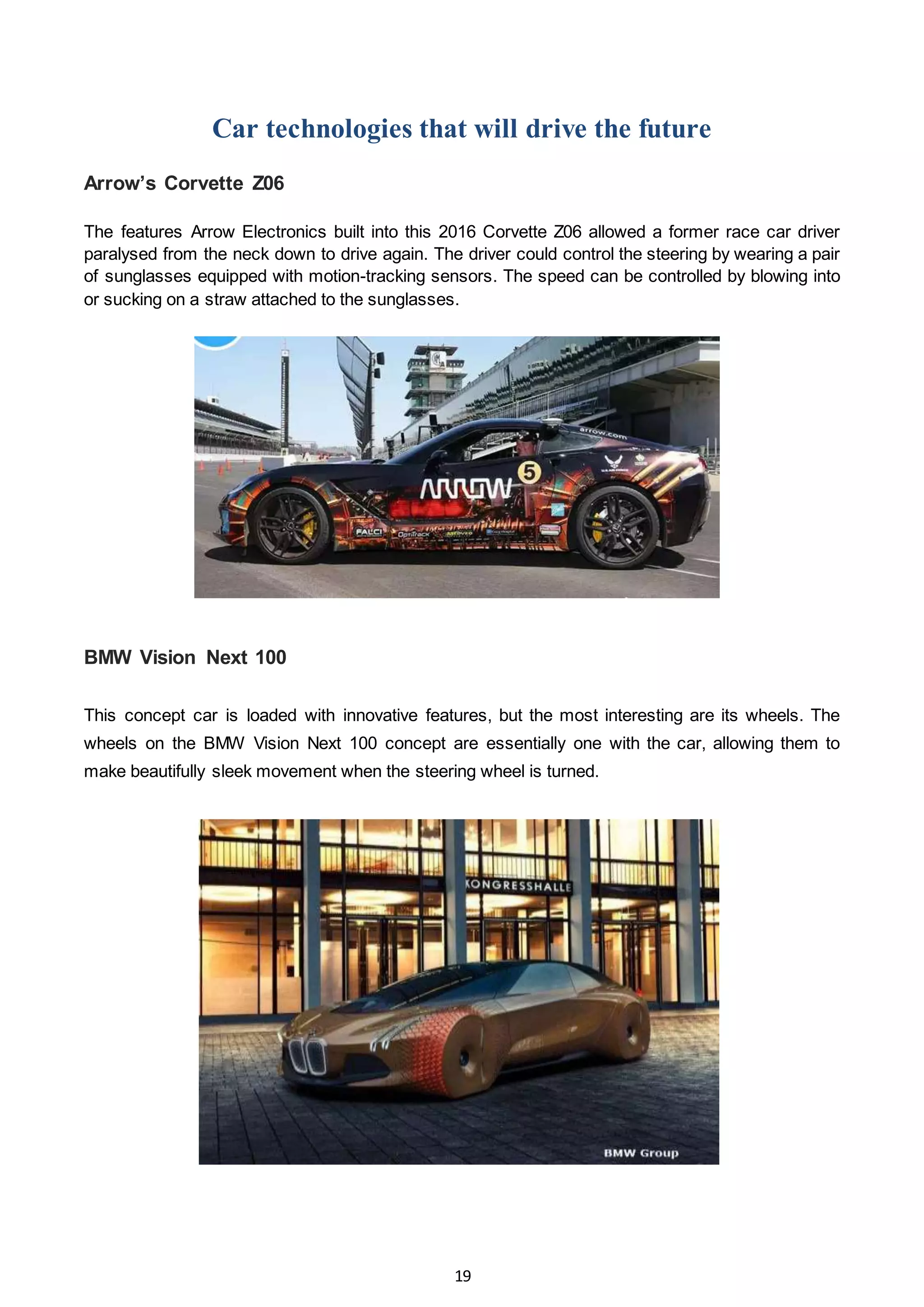 19
Car technologies that will drive the future
Arrow’s Corvette Z06
The features Arrow Electronics built into this 2016 Corvette Z06 allowed a former race car driver
paralysed from the neck down to drive again. The driver could control the steering by wearing a pair
of sunglasses equipped with motion-tracking sensors. The speed can be controlled by blowing into
or sucking on a straw attached to the sunglasses.
BMW Vision Next 100
This concept car is loaded with innovative features, but the most interesting are its wheels. The
wheels on the BMW Vision Next 100 concept are essentially one with the car, allowing them to
make beautifully sleek movement when the steering wheel is turned.
 