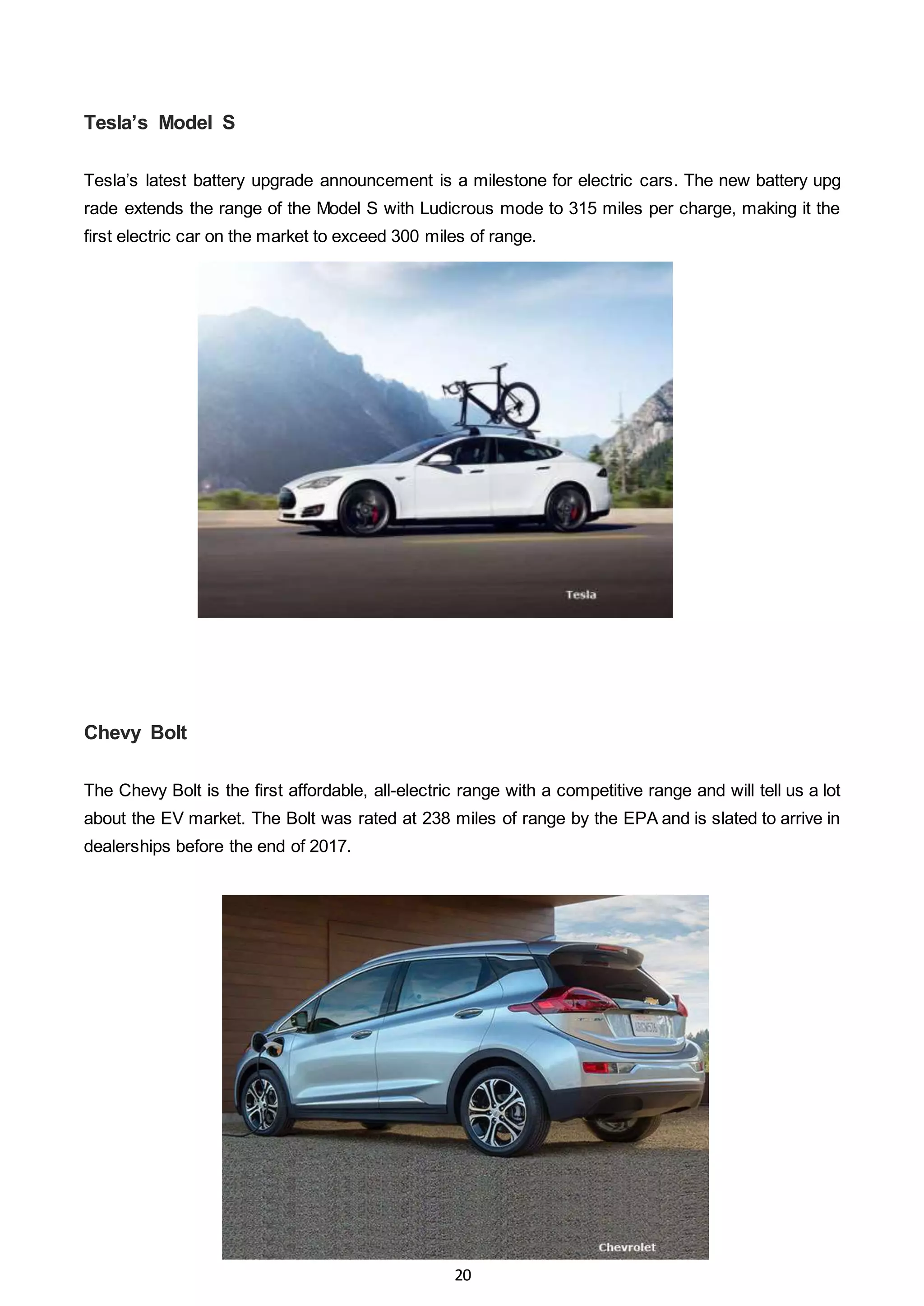 20
Tesla’s Model S
Tesla’s latest battery upgrade announcement is a milestone for electric cars. The new battery upg
rade extends the range of the Model S with Ludicrous mode to 315 miles per charge, making it the
first electric car on the market to exceed 300 miles of range.
Chevy Bolt
The Chevy Bolt is the first affordable, all-electric range with a competitive range and will tell us a lot
about the EV market. The Bolt was rated at 238 miles of range by the EPA and is slated to arrive in
dealerships before the end of 2017.
 