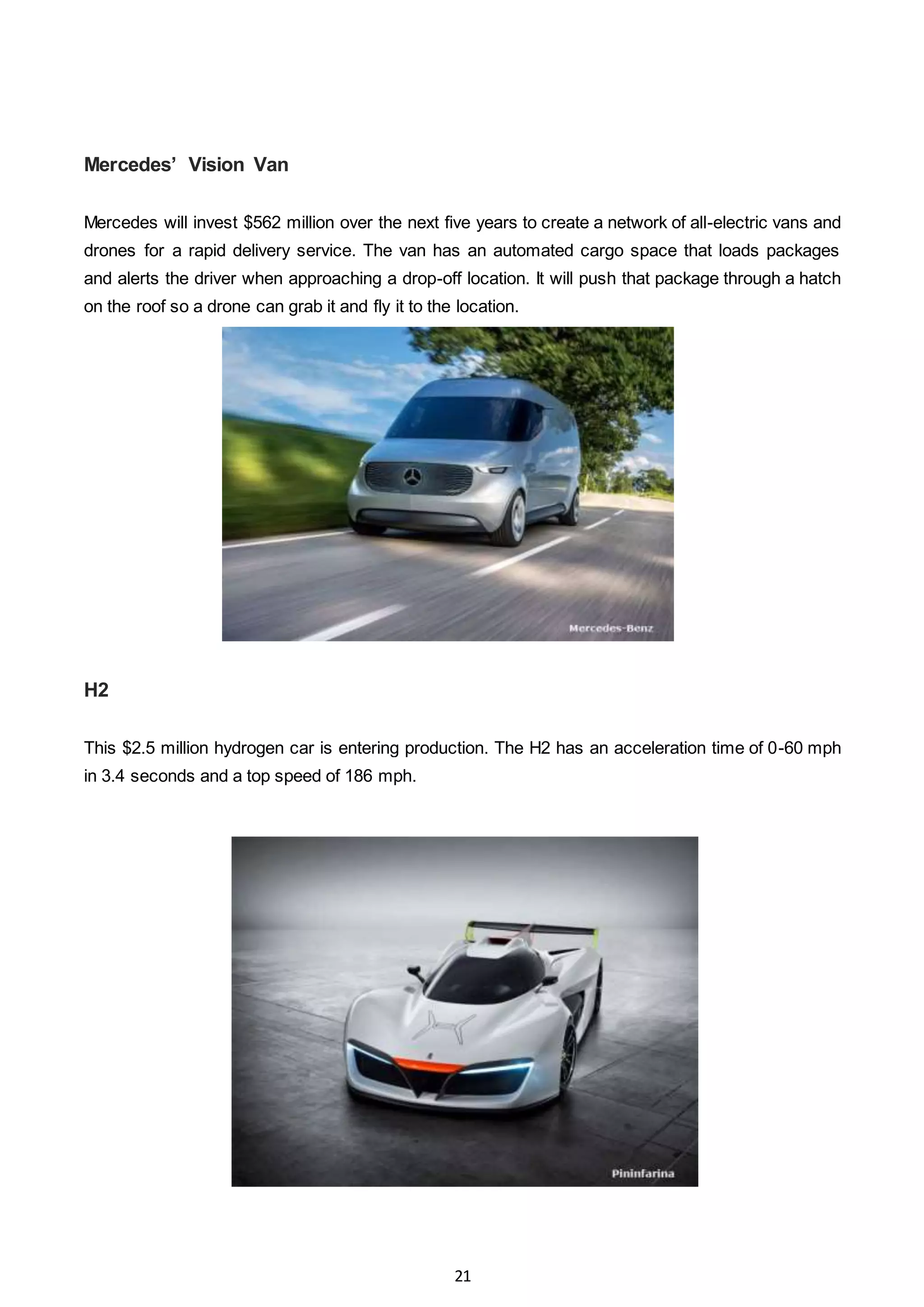 21
Mercedes’ Vision Van
Mercedes will invest $562 million over the next five years to create a network of all-electric vans and
drones for a rapid delivery service. The van has an automated cargo space that loads packages
and alerts the driver when approaching a drop-off location. It will push that package through a hatch
on the roof so a drone can grab it and fly it to the location.
H2
This $2.5 million hydrogen car is entering production. The H2 has an acceleration time of 0-60 mph
in 3.4 seconds and a top speed of 186 mph.
 