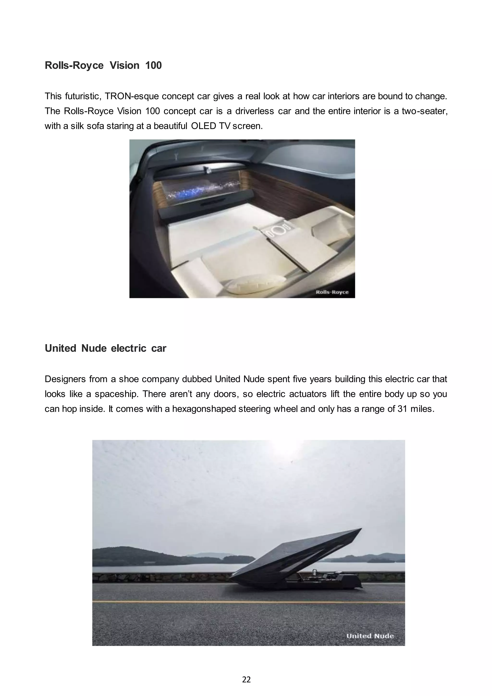 22
Rolls-Royce Vision 100
This futuristic, TRON-esque concept car gives a real look at how car interiors are bound to change.
The Rolls-Royce Vision 100 concept car is a driverless car and the entire interior is a two-seater,
with a silk sofa staring at a beautiful OLED TV screen.
United Nude electric car
Designers from a shoe company dubbed United Nude spent five years building this electric car that
looks like a spaceship. There aren’t any doors, so electric actuators lift the entire body up so you
can hop inside. It comes with a hexagonshaped steering wheel and only has a range of 31 miles.
 